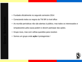 Grupo Quilombolas 
● Fundado oficialmente no segundo semestre 2014 
● Conectando todos os negros da TW BR á nível office 
● As reunião períodicas não são abertas à público, mas todos os interessados e 
simpatizantes pela causa podem e devem participar das ações. 
● Grupo novo, mas com velhas questões para resolver. 
● Somos um grupo onde ação é protagonista ! 
 