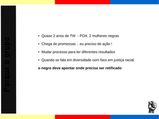 Porque o grupo 
● Quase 2 anos de TW - POA 2 mulheres negras 
● Chega de promessas .. eu preciso de ação ! 
● Mudar processo para ter diferentes resultados 
● Quando se fala em diversidade com foco em justiça racial, 
o negro deve apontar onde precisa ser retificado 
 