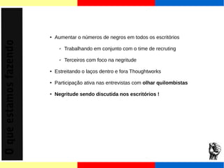 O que estamos fazendo 
● Aumentar o números de negros em todos os escritórios 
✔ Trabalhando em conjunto com o time de recruting 
✔ Terceiros com foco na negritude 
● Estreitando o laços dentro e fora Thoughtworks 
● Participação ativa nas entrevistas com olhar quilombistas 
● Negritude sendo discutida nos escritórios ! 
 