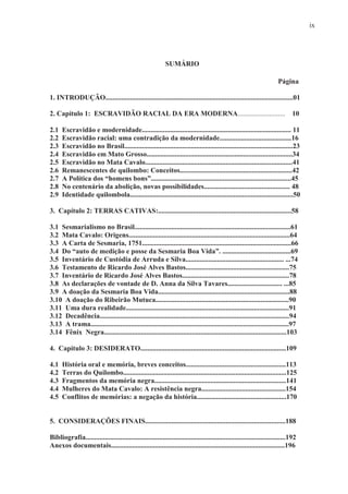 ix




                                                            SUMÁRIO

                                                                                                                       Página

1. INTRODUÇÃO...........................................................................................................01

2. Capítulo 1: ESCRAVIDÃO RACIAL DA ERA MODERNA...........................                                                    10

2.1   Escravidão e modernidade..................................................................................... 11
2.2   Escravidão racial: uma contradição da modernidade.........................................16
2.3   Escravidão no Brasil................................................................................................23
2.4   Escravidão em Mato Grosso...................................................................................34
2.5   Escravidão no Mata Cavalo....................................................................................41
2.6   Remanescentes de quilombo: Conceitos................................................................42
2.7   A Política dos “homens bons”................................................................................45
2.8   No centenário da abolição, novas possibilidades................................................. 48
2.9   Identidade quilombola.............................................................................................50

3. Capítulo 2: TERRAS CATIVAS:............................................................................58

3.1 Sesmarialismo no Brasil.........................................................................................61
3.2 Mata Cavalo: Origens............................................................................................64
3.3 A Carta de Sesmaria, 1751.....................................................................................66
3.4 Do “auto de medição e posse da Sesmaria Boa Vida”. .......................................69
3.5 Inventário de Custódia de Arruda e Silva........................................................ ...74
3.6 Testamento de Ricardo José Alves Bastos...........................................................75
3.7 Inventário de Ricardo José Alves Bastos.............................................................78
3.8 As declarações de vontade de D. Anna da Silva Tavares............................... ...85
3.9 A doação da Sesmaria Boa Vida...........................................................................88
3.10 A doação do Ribeirão Mutuca............................................................................90
3.11 Uma dura realidade.............................................................................................91
3.12 Decadência............................................................................................................94
3.13 A trama.................................................................................................................97
3.14 Fênix Negra........................................................................................................103

4. Capitulo 3: DESIDERATO...................................................................................109

4.1   História oral e memória, breves conceitos.........................................................113
4.2   Terras do Quilombo.............................................................................................125
4.3   Fragmentos da memória negra...........................................................................141
4.4   Mulheres do Mata Cavalo: A resistência negra................................................154
4.5   Conflitos de memórias: a negação da história...................................................170


5. CONSIDERAÇÕES FINAIS................................................................................188

Bibliografia..................................................................................................................192
Anexos documentais...................................................................................................196
 