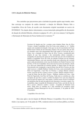 90



3.10 A doação do Ribeirão Mutuca




            Nos caminhos que percorremos para o deslinde da questão agrária aqui tratada, outro
fato converge no conjunto da cadeia dominial: a doação do Ribeirão Mutuca feita a
Leopoldino Alves da Costa, de acordo com documento original encontrado no acervo do
INTERMAT. Na citação abaixo relacionamos a nossa transcrição paleográfica do documento
de doação do referido Ribeirão, referente às páginas 41 a 42 v, do Livro número 3 de Registro
e Declaração do Município de Nossa Senhora do Livramento.169




                               Escritura de doação que faz e assigna como doadora Dona Ana da Silva
                               Tavares e doado Leopoldino Alves da Costa como adiante se vê - Saibão
                               quanto esta escriptura de doação virem que no ano do nascimento de Nosso
                               Senhor Jesus Christo de mil oitocentos oitenta e três aos quinze dias do mês
                               de setembro neste sítio denominado Boa-Vida aonde eu escrivão de paz e
                               Notas vim a chamado de Dona Ana da Silva Tavares, reconhecida pelo
                               próprio de que faço menção e das testemunhas abaixo nomeadas e
                               assignadas em presença dos quais por ela foi dito que por esta escriptura faz
                               doação a Leopoldino Alves da Costa, do ribeirão existente em sua sesmaria
                               denominado Mutuca, com suas nascentes desde suas cabeceiras até a estrada
                               geral, onde presentemente existe roça dos herdeiros do finado Francisco José
                               da Silva. E Por ele Leopoldino Alves da Costa foi aceita esta doação e desde
                               já se dava por empossado do referido ribeirão. E depois desta ser lido por
                               mim presente eles, assignarão a rogo de Dona Ana da Silva Tavares, por não
                               saber escrever o cidadão Matheus Antônio da Costa, como testemunha João
                               Pinto de Figueiredo e José Paez de Proença e comigo Manoel Antunes
                               Ferraz, escrivão de Paz e Notas a escrevi e assino. Manoel Antunes Ferraz -
                               a rogo de Dona Ana da Silva Tavares - Matheus Antônio da Costa - João
                               Pinto de Figueiredo, José Paez de Proença. Nada mais se continha em a dita
                               escriptura do que têm a copiei e conferi do próprio livro sem erro [ilegível]
                               faça do qual me reporto em o meu poder e cartório nesta vila do Livramento
                               aos primeiros dias do mês de junho de mil oitocentos e noventa e quatro. Eu,
                               Leopoldino, digo, Leopoldo de Holanda da Costa Freire, escrivão do Juiz de
                               Paz a escrevi, subscrevi conferi e assinei - Leopoldo de Holanda Costa
                               freire. Nada mais se continha em o dito translado da escriptura acima
                               registrada. Câmara Municipal da vila do Livramento, 21 de junho de 1894.
                               O secretário.

                                Leopoldino Alves da Costa.


           Dois anos após o ato de doação do Ribeirão Mutuca à Leopoldino Alves da Costa, o
titular e sua esposa, em 18 de junho de 1896, venderam através de escritura pública, na forma


169
      Para maiores detalhes conferir cópia do original nos anexos.
 