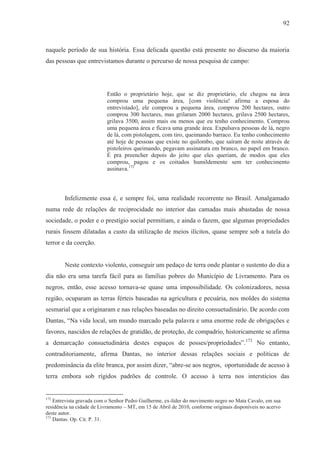 92



naquele período de sua história. Essa delicada questão está presente no discurso da maioria
das pessoas que entrevistamos durante o percurso de nossa pesquisa de campo:




                           Então o proprietário hoje, que se diz proprietário, ele chegou na área
                           comprou uma pequena área, [com violência! afirma a esposa do
                           entrevistado], ele comprou a pequena área, comprou 200 hectares, outro
                           comprou 300 hectares, mas grilaram 2000 hectares, grilava 2500 hectares,
                           grilava 3500, assim mais ou menos que eu tenho conhecimento. Comprou
                           uma pequena área e ficava uma grande área. Expulsava pessoas de lá, negro
                           de lá, com pistolagem, com tiro, queimando barraco. Eu tenho conhecimento
                           até hoje de pessoas que existe no quilombo, que saíram de noite através de
                           pistoleiros queimando, pegavam assinatura em branco, no papel em branco.
                           É pra preencher depois do jeito que eles queriam, de modos que eles
                           comprou, pagou e os coitados humildemente sem ter conhecimento
                           assinava.172



        Infelizmente essa é, e sempre foi, uma realidade recorrente no Brasil. Amalgamado
numa rede de relações de reciprocidade no interior das camadas mais abastadas de nossa
sociedade, o poder e o prestígio social permitiam, e ainda o fazem, que algumas propriedades
rurais fossem dilatadas a custo da utilização de meios ilícitos, quase sempre sob a tutela do
terror e da coerção.


        Neste contexto violento, conseguir um pedaço de terra onde plantar o sustento do dia a
dia não era uma tarefa fácil para as famílias pobres do Município de Livramento. Para os
negros, então, esse acesso tornava-se quase uma impossibilidade. Os colonizadores, nessa
região, ocuparam as terras férteis baseadas na agricultura e pecuária, nos moldes do sistema
sesmarial que a originaram e nas relações baseadas no direito consuetudinário. De acordo com
Dantas, “Na vida local, um mundo marcado pela palavra e uma enorme rede de obrigações e
favores, nascidos de relações de gratidão, de proteção, de compadrio, historicamente se afirma
a demarcação consuetudinária destes espaços de posses/propriedades”.173 No entanto,
contraditoriamente, afirma Dantas, no interior dessas relações sociais e políticas de
predominância da elite branca, por assim dizer, “abre-se aos negros, oportunidade de acesso à
terra embora sob rígidos padrões de controle. O acesso à terra nos interstícios das


172
    Entrevista gravada com o Senhor Pedro Guilherme, ex-líder do movimento negro no Mata Cavalo, em sua
residência na cidade de Livramento – MT, em 15 de Abril de 2010, conforme originais disponíveis no acervo
deste autor.
173
    Dantas. Op. Cit. P. 31.
 