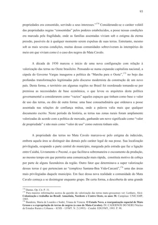 93



propriedades era consentido, servindo a seus interesses.”174 Considerando-se o caráter volátil
das propriedades negras “consentidas” pelos poderes estabelecidos, a posse nessas condições
era marcada pela fragilidade, onde as famílias assentadas viviam sob o estigma da eterna
pressão, passíveis de à qualquer momento serem expulsas de suas terras. Entretanto, mesmo
sob as mais severas condições, muitas dessas comunidades sobreviveram às intempéries do
meio em que viviam como é o caso dos negros do Mata Cavalo.


        A década de 1930 marcou o início de uma nova configuração com relação à
valorização das terras no Oeste brasileiro. Pensando-se numa expansão capitalista nacional, a
cúpula do Governo Vargas inaugurou a política da “Marcha para o Oeste”, 175 no bojo das
profundas transformações legitimadas pelo discurso modernista da construção de um novo
país. Desta forma, o território em algumas regiões no Brasil foi reordenado tomando-se por
premissa as necessidades de base econômica, o que levou os arquitetos desta política
governamental a considerarem como “vazios” aqueles espaços que tinham como base o valor
de uso das terras, ou dito de outra forma: uma base consuetudinária que ordenava a posse
assentada nas relações de confiança mútua, onde a palavra valia mais que qualquer
documento escrito. Neste período da história, as terras nas zonas rurais foram amplamente
valorizadas de acordo com a política de mercado, ganhando um novo significado como “valor
de propriedade” e não mais como “valor de uso” como outrora tinham sido.


        A propriedade das terras no Mata Cavalo marcava-se pelo estigma da indecisão,
embora aquela área se distinguir das demais pelo caráter legal de sua posse. Sua localização
privilegiada, ocupando a parte central do município, margeada pela estrada que faz a ligação
entre Cuiabá, Livramento e Poconé, o que facilitava sobremaneira o escoamento da produção,
ao mesmo tempo em que permitia uma comunicação mais rápida, constituía motivo de cobiça
por parte de alguns fazendeiros da região. Outro fator que determinava a super valorização
dessas terras é que pertenciam ao “complexo Santana-Boa Vida-Carcará”,176 uma das áreas
mais privilegiadas daquele município. Em face dessa nova realidade a comunidade do Mata
Cavalo começa a se desintegrar enquanto grupo. De certa forma, a descoberta de uma grande

174
    Dantas. Op. Cit. P. 31.
175
    Para maiores informações acerca da questão da valorização das terras mato-grossenses ver: Lenharo, Alcir.
Colonização e trabalho no Brasil: Amazônia, Nordeste e Centro Oeste, os anos 30. Campinas: UNICAMP,
1985.
176
    Bandeira, Maria de Lourdes e Sodré, Triana de Veneza. O Estado Novo, a reorganização espacial de Mato
Grosso e a expropriação de terras de negros (o caso de Mata-Cavalos). IN: CADERNOS DO NERU/Núcleo
de Estudos Rurais e Urbanos – ICHS – UFMT. N. 2 (1993) – Cuiabá: EDUFMT, 1993. P. 98.
 