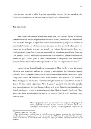 94



pepita de ouro reacende o brilho da cobiça resgatando o mito do eldorado naquela região,
demarcando sombriamente o início de um tempo de privações e instabilidades.




3.12 Decadência




        O retorno dos homens do Mata Cavalo ao garimpo e ao sonho da fortuna fácil marca,
de forma indelével, o início do processo de dissolução daquela comunidade. Ao abandonarem
suas atividades principais na agricultura colocou-se em risco uma já fragilizada estrutura de
organização baseadas nas relações comunais de acesso aos bens produzidos, bem como aos
modos de sociabilidade centrado nas relações de mútuos favorecimentos. Essa nova
configuração sócio-econômica colocou a comunidade em situação de dependência. De acordo
com Bandeira e Sodré “a já fragilizada comunidade é alcançada pela revalorização das terras
promovida pela Marcha para o Oeste determinando o rompimento dos mecanismos
consuetudinários de reconhecimento da propriedade da terra aos ocupantes tradicionais”.177


        A despeito da desestabilização da comunidade do Mata Cavalo, reverso da fortuna,
iniciou-se um movimento violento de grilagem e expropriação dos integrantes daquele
quilombo. Todo o processo de expulsão se materializa quando um fazendeiro daquela região
compra uma área de 200 hectares adquirida de Vicente Paula do Nascimento e sua mulher D.
Maria Rodrigues do Nascimento, conforme averbação anexada ao documento de doação da
área do Ribeirão Mutuca à Leopoldino Alves da Costa.178 De acordo com entrevistas gravadas
com alguns integrantes do Mata Cavalo, toda sorte de ações ilícitas foram impetradas pelo
fazendeiro visando à expropriação daquela propriedade. Maria de Lourdes Bandeira e Triana
Veneza de Sodré, em obra já citada neste texto, também falam de ações similares a aqui
relatada, onde:


                           O novo proprietário inicia um movimento ativo e agressivo de grilagem de
                           terras, ampliando os limites da área adquirida. Inicialmente utiliza como
                           estratégia o plantio de novos roçados e criação de gado em campos fora da

177
   Bandeira e Sodré. Op. Cit. P. 100.
178
    Para maiores detalhes conferir cópia do original nos anexos. Segundo a maioria dos entrevistados em
trabalhos de campo nesta pesquisa, foi a partir da aquisição dos 200 hectares de terra pelo dito fazendeiro que
iniciou-se um processo de anexação de terras tanto por vias legais (por compras legítimas) quanto por ação de
grilagem.
 