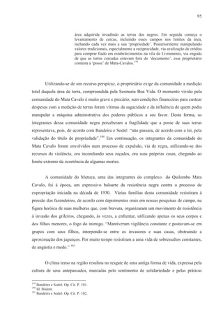 95



                             área adquirida invadindo as terras dos negros. Em seguida começa o
                             levantamento de cercas, incluindo esses campos nos limites da área,
                             inchando cada vez mais a sua ‘propriedade’. Posteriormente manipulando
                             valores tradicionais, especialmente a reciprocidade, via avalização de crédito
                             para comprar fiado em estabelecimentos na vila de Livramento, via engodo
                             de que as terras cercadas estavam fora do ‘documento’, esse proprietário
                             contesta a ‘posse’ de Mata-Cavalos.179



         Utilizando-se de um recurso perspicaz, o proprietário exige da comunidade a medição
total daquela área de terra, compreendida pela Sesmaria Boa Vida. O momento vivido pela
comunidade do Mata Cavalo é muito grave e precário, sem condições financeiras para custear
despesas com a medição de terras foram vítimas da sagacidade e da influência de quem podia
manipular a máquina administrativa dos poderes públicos a seu favor. Desta forma, os
integrantes dessa comunidade negra perceberam a fragilidade que a posse de suas terras
representava, pois, de acordo com Bandeira e Sodré: “não passara, de acordo com a lei, pela
validação do título de propriedade”.180 Em continuação, os integrantes da comunidade do
Mata Cavalo foram envolvidos num processo de expulsão, via de regra, utilizando-se dos
recursos da violência, ora incendiando seus roçados, ora suas próprias casas, chegando ao
limite extremo da ocorrência de algumas mortes.


         A comunidade do Mutuca, uma das integrantes do complexo do Quilombo Mata
Cavalo, foi à época, um expressivo baluarte da resistência negra contra o processo de
expropriação iniciada na década de 1930. Várias famílias desta comunidade resistiram à
pressão dos fazendeiros, de acordo com depoimentos orais em nossas pesquisas de campo, na
figura heróica de suas mulheres que, com bravura, organizaram um movimento de resistência
à invasão dos grileiros, chegando, às vezes, a enfrentar, utilizando apenas os seus corpos e
dos filhos menores, o fogo do inimigo. “Mantiveram vigilância constante e postavam-se em
grupos com seus filhos, interpondo-se entre os invasores e suas casas, obstruindo a
aproximação dos jagunços. Por muito tempo resistiram a uma vida de sobressaltos constantes,
de angústia e medo.” 181


         O clima tenso na região resultou no resgate de uma antiga forma de vida, expressa pela
cultura de seus antepassados, marcadas pelo sentimento de solidariedade e pelas práticas

179
    Bandeira e Sodré. Op. Cit. P. 101.
180
    Id. Ibidem.
181
    Bandeira e Sodré. Op. Cit. P. 102.
 