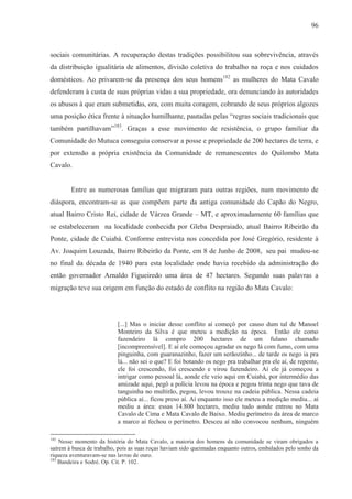96



sociais comunitárias. A recuperação destas tradições possibilitou sua sobrevivência, através
da distribuição igualitária de alimentos, divisão coletiva do trabalho na roça e nos cuidados
domésticos. Ao privarem-se da presença dos seus homens182 as mulheres do Mata Cavalo
defenderam à custa de suas próprias vidas a sua propriedade, ora denunciando às autoridades
os abusos à que eram submetidas, ora, com muita coragem, cobrando de seus próprios algozes
uma posição ética frente à situação humilhante, pautadas pelas “regras sociais tradicionais que
também partilhavam”183. Graças a esse movimento de resistência, o grupo familiar da
Comunidade do Mutuca conseguiu conservar a posse e propriedade de 200 hectares de terra, e
por extensão a própria existência da Comunidade de remanescentes do Quilombo Mata
Cavalo.


        Entre as numerosas famílias que migraram para outras regiões, num movimento de
diáspora, encontram-se as que compõem parte da antiga comunidade do Capão do Negro,
atual Bairro Cristo Rei, cidade de Várzea Grande – MT, e aproximadamente 60 famílias que
se estabeleceram na localidade conhecida por Gleba Despraiado, atual Bairro Ribeirão da
Ponte, cidade de Cuiabá. Conforme entrevista nos concedida por José Gregório, residente à
Av. Joaquim Louzada, Bairro Ribeirão da Ponte, em 8 de Junho de 2008, seu pai mudou-se
no final da década de 1940 para esta localidade onde havia recebido da administração do
então governador Arnaldo Figueiredo uma área de 47 hectares. Segundo suas palavras a
migração teve sua origem em função do estado de conflito na região do Mata Cavalo:




                           [...] Mas o iniciar desse conflito aí começô por causo dum tal de Manoel
                           Monteiro da Silva é que meteu a medição na época. Então ele como
                           fazendeiro lá compro 200 hectares de um fulano chamado
                           [incompreensível]. E aí ele começou agradar os nego lá com fumo, com uma
                           pinguinha, com guaranazinho, fazer um serãozinho... de tarde os nego ia pra
                           lá... não sei o que? E foi botando os nego pra trabalhar pra ele aí, de repente,
                           ele foi crescendo, foi crescendo e virou fazendeiro. Aí ele já começou a
                           intrigar como pessoal lá, aonde ele veio aqui em Cuiabá, por intermédio das
                           amizade aqui, pegô a polícia levou na época e pegou trinta nego que tava de
                           tanguinha no multirão, pegou, levou trouxe na cadeia pública. Nessa cadeia
                           pública aí... ficou preso aí. Aí enquanto isso ele meteu a medição mediu... aí
                           mediu a área: essas 14.800 hectares, mediu tudo aonde entrou no Mata
                           Cavalo de Cima e Mata Cavalo de Baixo. Mediu perímetro da área de marco
                           a marco aí fechou o perímetro. Desceu aí não convocou nenhum, ninguém

182
    Nesse momento da história do Mata Cavalo, a maioria dos homens da comunidade se viram obrigados a
saírem à busca de trabalho, pois as suas roças haviam sido queimadas enquanto outros, embalados pelo sonho da
riqueza aventuravam-se nas lavras de ouro.
183
    Bandeira e Sodré. Op. Cit. P. 102.
 
