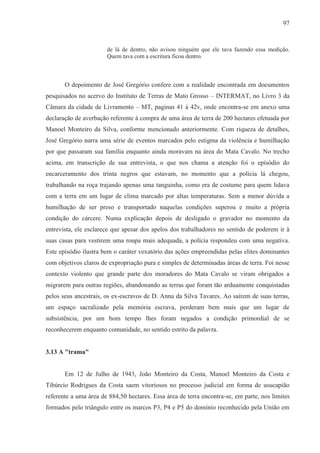 97



                       de lá de dentro, não avisou ninguém que ele tava fazendo essa medição.
                       Quem tava com a escritura ficou dentro.



       O depoimento de José Gregório confere com a realidade encontrada em documentos
pesquisados no acervo do Instituto de Terras de Mato Grosso – INTERMAT, no Livro 3 da
Câmara da cidade de Livramento – MT, paginas 41 à 42v, onde encontra-se em anexo uma
declaração de averbação referente à compra de uma área de terra de 200 hectares efetuada por
Manoel Monteiro da Silva, conforme mencionado anteriormente. Com riqueza de detalhes,
José Gregório narra uma série de eventos marcados pelo estigma da violência e humilhação
por que passaram sua família enquanto ainda moravam na área do Mata Cavalo. No trecho
acima, em transcrição de sua entrevista, o que nos chama a atenção foi o episódio do
encarceramento dos trinta negros que estavam, no momento que a polícia lá chegou,
trabalhando na roça trajando apenas uma tanguinha, como era de costume para quem lidava
com a terra em um lugar de clima marcado por altas temperaturas. Sem a menor dúvida a
humilhação de ser preso e transportado naquelas condições superou e muito a própria
condição do cárcere. Numa explicação depois de desligado o gravador no momento da
entrevista, ele esclarece que apesar dos apelos dos trabalhadores no sentido de poderem ir à
suas casas para vestirem uma roupa mais adequada, a polícia respondeu com uma negativa.
Este episódio ilustra bem o caráter vexatório das ações empreendidas pelas elites dominantes
com objetivos claros de expropriação pura e simples de determinadas áreas de terra. Foi nesse
contexto violento que grande parte dos moradores do Mata Cavalo se viram obrigados a
migrarem para outras regiões, abandonando as terras que foram tão arduamente conquistadas
pelos seus ancestrais, os ex-escravos de D. Anna da Silva Tavares. Ao saírem de suas terras,
um espaço sacralizado pela memória escrava, perderam bem mais que um lugar de
subsistência, por um bom tempo lhes foram negados a condição primordial de se
reconhecerem enquanto comunidade, no sentido estrito da palavra.


3.13 A "trama"


       Em 12 de Julho de 1943, João Monteiro da Costa, Manoel Monteiro da Costa e
Tibúrcio Rodrigues da Costa saem vitoriosos no processo judicial em forma de usucapião
referente a uma área de 884,50 hectares. Essa área de terra encontra-se, em parte, nos limites
formados pelo triângulo entre os marcos P3, P4 e P5 do domínio reconhecido pela União em
 