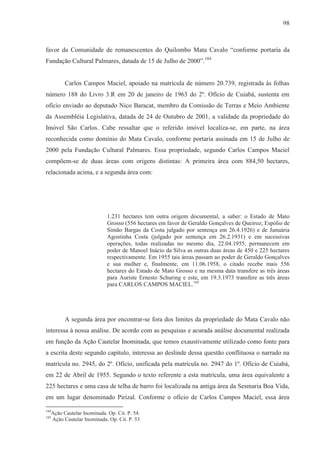 98



favor da Comunidade de remanescentes do Quilombo Mata Cavalo “conforme portaria da
Fundação Cultural Palmares, datada de 15 de Julho de 2000”.184


        Carlos Campos Maciel, apoiado na matrícula de número 20.739, registrada às folhas
número 188 do Livro 3.R em 20 de janeiro de 1963 do 2º. Ofício de Cuiabá, sustenta em
ofício enviado ao deputado Nico Baracat, membro da Comissão de Terras e Meio Ambiente
da Assembléia Legislativa, datada de 24 de Outubro de 2001, a validade da propriedade do
Imóvel São Carlos. Cabe ressaltar que o referido imóvel localiza-se, em parte, na área
reconhecida como domínio do Mata Cavalo, conforme portaria assinada em 15 de Julho de
2000 pela Fundação Cultural Palmares. Essa propriedade, segundo Carlos Campos Maciel
compõem-se de duas áreas com origens distintas: A primeira área com 884,50 hectares,
relacionada acima, e a segunda área com:




                           1.231 hectares tem outra origem documental, a saber: o Estado de Mato
                           Grosso (556 hectares em favor de Geraldo Gonçalves de Queiroz; Espólio de
                           Simão Bargas da Costa julgado por sentença em 26.4.1926) e de Januária
                           Agostinha Costa (julgado por sentença em 26.2.1931) e em sucessivas
                           operações, todas realizadas no mesmo dia, 22.04.1955, permanecem em
                           poder de Manoel Inácio da Silva as outras duas áreas de 450 e 225 hectares
                           respectivamente. Em 1955 tais áreas passam ao poder de Geraldo Gonçalves
                           e sua mulher e, finalmente, em 11.06.1958, o citado recebe mais 556
                           hectares do Estado de Mato Grosso e na mesma data transfere as três áreas
                           para Auriste Ernesto Schuring e este, em 19.3.1973 transfere as três áreas
                           para CARLOS CAMPOS MACIEL.185




        A segunda área por encontrar-se fora dos limites da propriedade do Mata Cavalo não
interessa à nossa análise. De acordo com as pesquisas e acurada análise documental realizada
em função da Ação Cautelar Inominada, que temos exaustivamente utilizado como fonte para
a escrita deste segundo capítulo, interessa ao deslinde dessa questão conflituosa o narrado na
matrícula no. 2945, do 2º. Ofício, unificada pela matrícula no. 2947 do 1º. Ofício de Cuiabá,
em 22 de Abril de 1955. Segundo o texto referente a esta matrícula, uma área equivalente a
225 hectares e uma casa de telha de barro foi localizada na antiga área da Sesmaria Boa Vida,
em um lugar denominado Pirizal. Conforme o ofício de Carlos Campos Maciel, essa área

184
  Ação Cautelar Inominada. Op. Cit. P. 54.
185
  Ação Cautelar Inominada. Op. Cit. P. 53
 