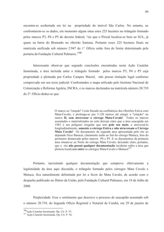 99



encontra-se acobertada em lei na                 propriedade do imóvel São Carlos. No entanto, ao
confrontarem-se os dados, em momento algum situa estes 225 hectares no triângulo formado
pelos marcos P3, P4 e P5 do decreto federal, “eis que o Pirizal localiza-se bem ao SUL, já
quase na barra do Brumado no ribeirão Santana. Portanto esses 225 hectares finais na
matrícula unificada sob número 2.947 do 1° Ofício estão fora do limite determinado pela
portaria da Fundação Cultural Palmares.”186


           Interessante observar que segundo conclusões encontradas nesta Ação Cautelar
Inominada, a área incluída entre o triângulo formado                pelos marcos P3, P4 e P5 cuja
propriedade é pleiteada por Carlos Campos Maciel, não possui titulação legal conforme
comprovado em seu texto judicial. Confrontados o mapa utilizado pelo Instituto Nacional de
Colonização e Reforma Agrária, INCRA, e os marcos declarados na matrícula número 20.739
do 2º. Ofício deduz-se que:




                              O marco ou "estação" I está fincado na confluência dos ribeirões Estiva com
                              Mata-Cavalo, e prolonga-se por 3.120 metros até atingir a "estação" ou
                              marco II, sem atravessar o córrego Mata-Cavalo! Todos os marcos
                              assentados e materializados no solo deixam claro que a área usucapida em
                              1943 é um polígono irregular que tem pelo seu meio, a atravessá-lo
                              longitudinalmente, somente o córrego Estiva e não atravessam o Córrego
                              Mata Cavalo! Os documentos da segunda área apresentada pelo réu ao
                              deputado Nico Baracat, claramente estão ao Sul do córrego Mutuca, fora do
                              perímetro demarcado pelos marcos P4 e P5. E os documentos da primeira
                              área situam-se ao Norte do córrego Mata Cavalo, deixando claro, portanto,
                              que o réu não possui qualquer documentação incidente sobre a área que
                              pleiteia localizada entre os córregos Mata-Cavalo e Mutuca!187



           Portanto, inexistindo qualquer documentação que comprove efetivamente a
legitimidade da área aqui discutida, o triângulo formado pelos córregos Mata Cavalo e
Mutuca, fica naturalmente delimitada por lei a favor do Mata Cavalo, de acordo com o
despacho publicado no Diário da União, pela Fundação Cultural Palmares, em 18 de Julho de
2000.


           Perplexidade. Esse o sentimento que descreve o processo de usucapião assentado sob
o número 20.739, do Segundo Ofício Registral e Notarial de Cuiabá, em 29 de janeiro de

186
      Ação Cautelar Inominada. Op. Cit. P. 55.
187
      Ação Cautelar Inominada. Op. Cit. P. 56.
 