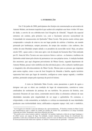 1. INTRODUÇÃO


        Em 15 de junho de 2008, participamos dos festejos em comemoração ao aniversário de
Antonio Mulato, um homem respeitável que acabava de completar seus bem vividos 103 anos
de idade, a convite de seu sobrinho-neto José Gregório de Almeida1. Naquele dia especial
entramos em contato, pela primeira vez, com o fascinante universo sociocultural da
Comunidade de remanescentes do Quilombo2 Mata Cavalo. Não precisa muito esforço para
compreender a emoção de estar-se em um lugar prenhe de estórias e histórias, um mundo
permeado por lembranças, sempre presentes, do tempo das senzalas e dos senhores, dos
sonhos de uma liberdade sempre adiada e os pesadelos da escravidão racial. Hoje, em pleno
século XXI - quase cento e vinte anos após o ato de doação da Sesmaria Boa Vida realizada
por D. Anna da Silva Tavares aos seus escravos forros e cativos - os homens e mulheres do
Quilombo ainda lutam pelo direito de permanecer em suas próprias terras. A tradição herdada
dos ancestrais, que aqui chegaram provenientes de Minas Gerais, segundo depoimento de
Antonio Mulato, possui valor simbólico de alta relevância para o ethos cultural e também para
o imaginário dos afro-descendentes do Mata Cavalo. Mesmo para as pessoas que migraram
para outras regiões, como o caso de José Gregório de Almeida e família, aquele território
representa bem mais que lugar de memória, configura-se como espaço sagrado, e também
profano, permeado sempre pela esperança do possível retorno.


                  A terra no Quilombo Mata Cavalo, como passaremos a partir de agora a
designar sem que se altere sua condição de lugar de remanescentes, constitui-se como
catalisadora do sentimento de pertença de seu território. No percurso da história, seus
ancestrais fincaram ali suas raízes, construindo através delas os elementos culturais de suas
identidades marcadas pela singularidade do ser negro e quilombola. Os costumes, a
religiosidade, a vida comunitária, as tradições e o esforço na manutenção de suas identidades
produzem uma territorialidade única, edificando-a enquanto espaço vital, real e simbólico,

1
  José Gregório de Almeida é uma das lideranças das, aproximadamente, 30 famílias oriundas do Mata Cavalo
que transferiram-se para a cidade de Cuiabá em meados do século XX, assentando-se na antiga localidade
conhecida por Gleba Despraiado, atual bairro Ribeirão da Ponte.
2
  De acordo com o senso comum a palavra “quilombo” de imediato implicaria a ideia de um lugar longínquo e
de difícil acesso, um espaço de fuga. Na realidade, existem inúmeras outras formas de classificação dos
quilombos e entre elas a resultante de atos de doação, como foi o caso no Mata Cavalo. Trataremos desse assunto
de forma pormenorizada ainda neste capítulo, no subitem “remanescentes de quilombo – conceitos”.
 