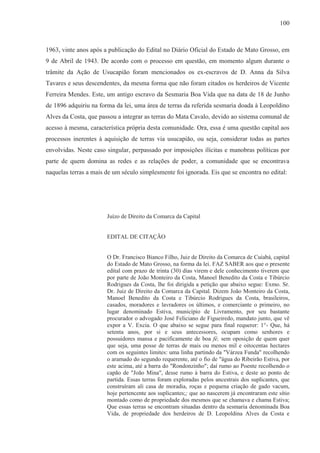100



1963, vinte anos após a publicação do Edital no Diário Oficial do Estado de Mato Grosso, em
9 de Abril de 1943. De acordo com o processo em questão, em momento algum durante o
trâmite da Ação de Usucapião foram mencionados os ex-escravos de D. Anna da Silva
Tavares e seus descendentes, da mesma forma que não foram citados os herdeiros de Vicente
Ferreira Mendes. Este, um antigo escravo da Sesmaria Boa Vida que na data de 18 de Junho
de 1896 adquiriu na forma da lei, uma área de terras da referida sesmaria doada à Leopoldino
Alves da Costa, que passou a integrar as terras do Mata Cavalo, devido ao sistema comunal de
acesso à mesma, característica própria desta comunidade. Ora, essa é uma questão capital aos
processos inerentes à aquisição de terras via usucapião, ou seja, considerar todas as partes
envolvidas. Neste caso singular, perpassado por imposições ilícitas e manobras políticas por
parte de quem domina as redes e as relações de poder, a comunidade que se encontrava
naquelas terras a mais de um século simplesmente foi ignorada. Eis que se encontra no edital:




                       Juízo de Direito da Comarca da Capital


                       EDITAL DE CITAÇÃO


                       O Dr. Francisco Bianco Filho, Juiz de Direito da Comarca de Cuiabá, capital
                       do Estado de Mato Grosso, na forma da lei. FAZ SABER aos que o presente
                       edital com prazo de trinta (30) dias virem e dele conhecimento tiverem que
                       por parte de João Monteiro da Costa, Manoel Benedito da Costa e Tibúrcio
                       Rodrigues da Costa, lhe foi dirigida a petição que abaixo segue: Exmo. Sr.
                       Dr. Juiz de Direito da Comarca da Capital. Dizem João Monteiro da Costa,
                       Manoel Benedito da Costa e Tibúrcio Rodrigues da Costa, brasileiros,
                       casados, moradores e lavradores os últimos, e comerciante o primeiro, no
                       lugar denominado Estiva, município de Livramento, por seu bastante
                       procurador o advogado José Feliciano de Figueiredo, mandato junto, que vê
                       expor a V. Excia. O que abaixo se segue para final requerer: 1°- Que, há
                       setenta anos, por si e seus antecessores, ocupam como senhores e
                       possuidores mansa e pacificamente de boa fé, sem oposição de quem quer
                       que seja, uma posse de terras de mais ou menos mil e oitocentas hectares
                       com os seguintes limites: uma linha partindo da "Várzea Funda" recolhendo
                       o aramado do segundo requerente, até o fio de "água do Ribeirão Estiva, por
                       este acima, até a barra do "Rondonzinho"; daí rumo ao Poente recolhendo o
                       capão de "João Mina", desse rumo à barra do Estiva, e deste ao ponto de
                       partida. Essas terras foram exploradas pelos ancestrais dos suplicantes, que
                       construíram ali casa de moradia, roças e pequena criação de gado vacum,
                       hoje pertencente aos suplicantes;; que ao nascerem já encontraram este sítio
                       montado como de propriedade dos mesmos que se chamava e chama Estiva;
                       Que essas terras se encontram situadas dentro da sesmaria denominada Boa
                       Vida, de propriedade dos herdeiros de D. Leopoldina Alves da Costa e
 