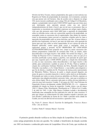 101



                      Silvério da Silva Tavares, únicos proprietários dos quais se tem notícias nos
                      Registros de Títulos de propriedades do município de Livramento; sesmaria
                      esta que possui sete mil hectares. Que de acordo com o disposto no artigo
                      530, inciso terceiro combinado com o artigo 550, do Código Civil Brasileiro,
                      adquire a propriedade imóvel pelo USOCAPIÃO aquele que por trinta anos
                      sem interrupção nem oposição possuir como seu um imóvel
                      independentemente de título e boa fé, que em tal caso se presumem. Que os
                      requerentes se encontram nas condições expressas nos artigos supra citados,
                      visto que não possuem outro título hábil para a aquisição de propriedade
                      sobre as referidas terras a não ser a prescrição aquisitiva de propriedade, ou
                      usucapião contra os sucessores dos já supracitados; Que diante do exposto,
                      como os documentos juntos provam os requisitos exigidos pela lei, para a
                      aquisição da propriedade sobre as terras descritas, que são: a) posse mansa e
                      pacífica dos requerentes, de boa fé, por mais de trinta anos, sem oposição de
                      quem quer que seja, sobre as terras supracitadas; b) ser a posse de terras de
                      domínio particular, contra quem pode correr o usucapião, vêem os
                      suplicantes propor a presente AÇÃO ORDINÁRIA DE USOCAPIÃO
                      EXTRAORDINÁRIO,como proposto tem, contra os atuais sucessores dos
                      últimos proprietários conhecidos da sesmaria Boa Vida, já citados, todos
                      desconhecidos e em lugar incerto e não sabido. Nos termos do artigo [...] do
                      Código de Processo Civil e Comercial, em seus incisos, uma vez que já se
                      encontra justificada a posse mansa e pacífica, sem oposição de quem quer
                      que seja, requisito para o USOCAPIÃO, pede-se a citação dos interessados
                      os réus ou seus sucessores, todos desconhecidos e em lugar incerto e não
                      sabido, para contestarem o pedido no prazo de 30 dias. Pede-se também a
                      citação dos confinantes Emiliano Monteiro da Silva, Benedito Gregório de
                      Almeida e sua mulher, e o Sr. Felipe Benício - e sua mulher, para alegarem o
                      que for de direito, e também do Dr. Promotor da Justiça,como representante
                      do Ministério Público. Deixa-se de pedir a citação pessoal daqueles em
                      nome de quem se encontra transcrito o imóvel, pelos motivos já declarados.
                      Protestando por todos os meios de provas admitidos em Direito, esperam os
                      suplicantes seja julgada procedente a presente Ação, para que se produza os
                      seus efeitos legais. Dá-se a presente ação para os efeitos da taxa judiciária o
                      valor de cinco mil cruzeiros. Cuiabá, 31 de março de 1943. José Feliciano de
                      Figueiredo (Estava devidamente selada) DESPACHO. D. e A. - expeça-se
                      mandado de citação na forma do requerido. Cuiabá, trinta e um de março
                      1943. F. Bianco Filho. Distribuição. Distribuição ao 3° Ofício Civil. Cuiabá,
                      2 de abril de 1943. A dist. Olga Bastos Cuiabano (colada e devidamente
                      inutilizada uma estampilha da taxa judiciária do valor de vinte cruzeiros. E
                      para que chegue ao conhecimento de todos mandou expedir o presente que
                      será afixado e publicado na forma da Lei. Dado e passado nesta cidade de
                      Cuiabá, aos treis de abril de mil novecentos e quarenta e treis.

                      Eu, Pedro P. Antunes Maciel, Escrivão fiz datilografar. Francisco Bianco
                      Filho - Juiz de Direito

                      Confere: Pedro P. Antunes Maciel - Escrivão



      O primeiro grande absurdo verifica-se na falsa citação de Leopoldina Alves da Costa,
como antiga proprietária da área em questão. Na verdade o beneficiário da doação ocorrida
em 1883 era homem e conhecido pelo nome de Leopoldino Alves da Costa, que recebera de
 