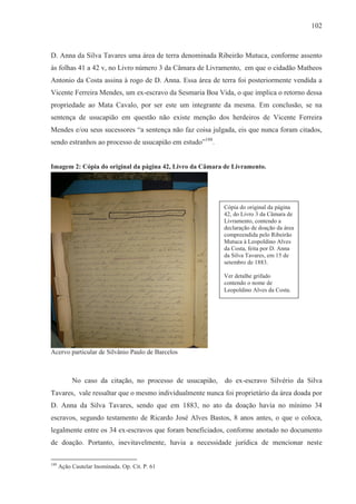 102



D. Anna da Silva Tavares uma área de terra denominada Ribeirão Mutuca, conforme assento
às folhas 41 a 42 v, no Livro número 3 da Câmara de Livramento, em que o cidadão Matheos
Antonio da Costa assina à rogo de D. Anna. Essa área de terra foi posteriormente vendida a
Vicente Ferreira Mendes, um ex-escravo da Sesmaria Boa Vida, o que implica o retorno dessa
propriedade ao Mata Cavalo, por ser este um integrante da mesma. Em conclusão, se na
sentença de usucapião em questão não existe menção dos herdeiros de Vicente Ferreira
Mendes e/ou seus sucessores “a sentença não faz coisa julgada, eis que nunca foram citados,
sendo estranhos ao processo de usucapião em estudo”188.


Imagem 2: Cópia do original da página 42, Livro da Câmara de Livramento.




                                                           Cópia do original da página
                                                           42, do Livro 3 da Câmara de
                                                           Livramento, contendo a
                                                           declaração de doação da área
                                                           compreendida pelo Ribeirão
                                                           Mutuca à Leopoldino Alves
                                                           da Costa, feita por D. Anna
                                                           da Silva Tavares, em 15 de
                                                           setembro de 1883.

                                                           Ver detalhe grifado
                                                           contendo o nome de
                                                           Leopoldino Alves da Costa.




Acervo particular de Silvânio Paulo de Barcelos



           No caso da citação, no processo de usucapião,   do ex-escravo Silvério da Silva
Tavares, vale ressaltar que o mesmo individualmente nunca foi proprietário da área doada por
D. Anna da Silva Tavares, sendo que em 1883, no ato da doação havia no mínimo 34
escravos, segundo testamento de Ricardo José Alves Bastos, 8 anos antes, o que o coloca,
legalmente entre os 34 ex-escravos que foram beneficiados, conforme anotado no documento
de doação. Portanto, inevitavelmente, havia a necessidade jurídica de mencionar neste

188
      Ação Cautelar Inominada. Op. Cit. P. 61
 
