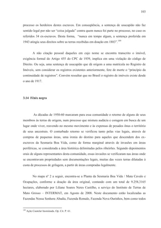103



processo os herdeiros destes escravos. Em conseqüência, a sentença de usucapião não faz
sentido legal por não ser “coisa julgada” contra quem nunca foi parte no processo, no caso os
referidos 34 ex-escravos. Desta forma, “nunca em tempo algum, a sentença proferida em
1943 atingiu seus direitos sobre as terras recebidas em doação em 1883”.189


           A não citação pessoal daqueles em cujo nome se encontra transcrito o imóvel,
exigência formal do Artigo 455 do CPC de 1939, implica em uma violação do código de
Direito. Ou seja, uma sentença de usucapião que dá origem a uma matrícula no Registro de
Imóveis, sem considerar os registros existentes anteriormente, fere de morte o “princípio da
continuidade de registros”. Convém ressaltar que no Brasil o registro de imóveis existe desde
o ano de 1917.




3.14 Fênix negra




            As décadas de 1950-60 marcaram para essa comunidade o retorno de alguns de seus
membros às terras de origem, num processo que mistura audácia e coragem em busca de um
lugar onde viver, reavendo no mesmo movimento e às expensas de pesados ônus o território
de seus ancestrais. O conturbado retorno se verificou tanto pelas vias legais, através de
compras de pequenas áreas, uma ironia do destino para aqueles que descendem dos ex-
escravos da Sesmaria Boa Vida, como de forma marginal através de invasões em áreas
periféricas, se considerada a área histórica delimitadas pelos ribeirões. Segundo depoimentos
orais de alguns representantes desta comunidade, essas invasões se verificaram nas áreas onde
se encontravam propriedades sem documentações legais, muitas das vezes terras dilatadas à
custa de processos de grilagem, a partir de áreas compradas legalmente.


           No mapa nº 2 a seguir, encontra-se a Planta da Sesmaria Boa Vida / Mata Cavalo e
Ocupações, conforme a doação da área original, contando com um total de 9.258,3165
hectares, elaborado por Liliane Soares Neres Castilho, a serviço do Instituto de Terras de
Mato Grosso – INTERMAT, em Agosto de 2008. Neste documento estão localizadas as
Fazendas Nossa Senhora Abadia, Fazenda Romale, Fazenda Nova Ourinhos, bem como todos


189
      Ação Cautelar Inominada. Op. Cit. P. 61.
 