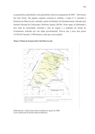 104



os proprietários quilombolas e não quilombolas, além do acampamento do MST – Movimento
dos Sem Terras. Nas páginas seguintes encontra-se, também, o mapa nº 3, contendo o
Perímetro do Mata Cavalo, realizado a partir do Relatório de Reconhecimento realizado pelo
Instituto Nacional de Colonização e Reforma Agrária, INCRA. Neste mapa, foi delimitada a
área atual da comunidade, incluindo a área de origem e a ampliada em função do
levantamento realizado por este órgão governamental. Note-se que a nova área possui
14.748,3413 hectares, 5.490 hectares a mais que a área original.


Mapa 2: Planta da Sesmaria Boa Vida/Mata Cavalo




Elaborado por: Liliane Soares Neres Castilho em Agosto de 2008
Acervo particular de Silvânio Paulo de Barcelos
 