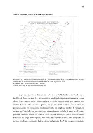 105



Mapa 3: Perímetro da área do Mata Cavalo, revisado.




Perímetro da Comunidade de remanescentes de Quilombo Sesmaria Boa Vida / Mata Cavalo, a partir
do relatório de reconhecimento realizado pelo INCRA, em Agosto de 2008.
Elaborado por: Liliane Soares Neres Castilho.
Acervo particular de Silvânio Paulo de Barcelos




       O processo de retorno dos remanescentes à área do Quilombo Mata Cavalo marca
também, de forma inexorável, o acirramento da tensão pela disputa das terras entre esses e
alguns fazendeiros da região. Inúmeros são os exemplos inquestionáveis que apontam uma
enorme distância entre discurso e prática, no que ser refere à solução desses delicados
problemas, como é o caso das oito famílias despejadas em função do mandato de reintegração
de posse da Fazenda Estiva, mencionado na introdução deste capítulo; de todos envolvidos no
processo verificado através do texto da Ação Cautelar Inominada que foi exaustivamente
trabalhado ao longo deste capítulo; bem como da Fazenda Ourinhos, uma antiga área de
garimpo nos limites confinantes da área original da Sesmaria Boa Vida, cujo processo judicial
 
