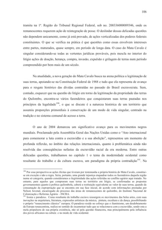 106



tramita na 1ª. Região do Tribunal Regional Federal, sob no. 200336000089346, onde os
remanescentes requerem ação de reintegração de posse. O deslindar dessas delicadas questões
não dependem unicamente, como já está provado, de ações verticalizadas dos poderes federais
constituintes. O que se verifica na prática é que questões como essas envolvem interesses
entre partes, maturados, quase sempre, em período de longa data. O caso do Mata Cavalo é
singular considerando-se todas as vertentes jurídicas prováveis, pois mescla no interior do
litígio ações de doação, herança, compra, invasão, expulsão e grilagem de terras num período
compreendido por bem mais de um século.


         Na atualidade, a nova geração do Mata Cavalo busca na arena política a legitimação de
suas terras, apoiando-se na Constituição Federal de 1988 e tudo que ela representa de avanço
para o resgate histórico das dívidas contraídas no passado do Brasil escravocrata. Sem,
contudo, esquecer que na questão do litígio em torno da legitimação da propriedade das terras
do Quilombo, encontra-se vários fazendeiros que conquistaram suas terras pautadas nos
princípios da legalidade190, o que se discute é a natureza histórica de um território que
assumiu proporções primordiais à conservação de um modo de vida singular, centrado na
tradição e no sistema comunal de acesso a terra.


         O ano de 2004 demarcou um significativo avanço para os movimentos negros
mundiais. Proclamado pela Assembléia Geral das Nações Unidas como o “Ano internacional
para comemorar a luta contra a escravidão e a sua abolição”, representou um momento de
profunda reflexão, no âmbito das relações internacionais, quanto à problemática ainda não
resolvida das conseqüências nefastas da escravidão racial da era moderna. Entre outras
delicadas questões, trabalhamos no capítulo 1 o tema da modernidade ocidental como
resultante do trabalho e da cultura escrava, um paradigma da própria contradição 191. Na


190
    Por essa perspectiva as ações ilícitas que tiveram por testemunha a própria história do Mata Cavalo, constitui-
se em exceção e não a regra. Seria, portanto, uma grande injustiça enquadrar todos os fazendeiros daquela região
numa só categoria, quando consideramos a ilegitimidade das ações referidas no conflito agrário aqui tratado. No
entanto, para aqueles que compraram suas terras no território em litígio, se confirmadas as propostas
governamentais quanto à política quilombola, caberá a restituição equivalente ao valor de suas terras, quando da
consumação da expropriação que se encontra em sua fase inicial, de acordo com informações prestadas por
Nelson Juvenal, encarregado do processo das áreas de remanescentes de quilombo, do Instituto Nacional de
Colonização e Reforma Agrária – INCRA.
191
    Ironia e paradoxo. Como resultante do trabalho escravo ressurgem os movimentos das belas artes, com suas
inovações na arquitetura, literatura, expressões artísticas da música, pintura, escultura e da dança, possibilitando
o próprio “renascimento clássico” europeu. O paradoxo reside no esforço que o iluminismo, um desdobramento
da Europa renascentista, realiza no sentido de escamotear tudo que se relacionava com a escravidão, sendo esta a
mola propulsora de sua própria existência, não só pela questão financeira, mas principalmente pela influência
dos povos africanos na cultura e no modo de vida ocidental.
 