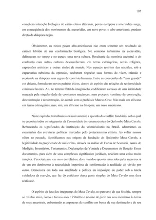 107



complexa interação biológica de várias etnias africanas, povos europeus e ameríndios surge,
em conseqüência dos movimentos da escravidão, um novo povo: o afro-americano, produto
direto da diáspora negra.


       Obviamente, os novos povos afro-americanos não eram somente um resultado do
caráter híbrido de sua conformação biológica. No contexto turbulento da escravidão,
delinearam no tempo e no espaço uma nova cultura. Resultante da memória ancestral e do
confronto com outras culturas desenvolveram, em terras estrangeiras, novas religiões,
expressões artísticas e outras visões de mundo. Nos espaços restritos das senzalas, sob a
expectativa nebulosa da opressão, souberam negociar suas formas do viver, criando e
recriando na diáspora suas regras de convívio humano. Entre as concessões da “casa grande”
e o chicote, formularam novos padrões éticos, dentro do espírito das relações de reciprocidade
e mútuos favores. Ali, no terreno fértil da imaginação, codificaram as bases de uma identidade
marcada pela singularidade de constantes mudanças, num processo contínuo de construção,
desconstrução e reconstrução, de acordo com o professor Marcus Cruz. Não mais um africano
em terras estrangeiras, mas, sim, um africano na diáspora, um novo americano.


       Neste capítulo, trabalhamos exaustivamente a questão do conflito fundiário, sob o qual
se encontra todos os integrantes da Comunidade de remanescentes do Quilombo Mata Cavalo.
Rebuscando os significados da instituição do sesmarialismo no Brasil, adentramos os
escaninhos das estruturas políticas marcadas pelo protecionismo elitista. Ao voltar nossos
olhos ao passado, identificamos nas origens da fundação do Quilombo Mata Cavalo, a
legitimidade da propriedade de suas terras, através da análise de Cartas de Sesmaria, Autos de
Medição, Inventários, Testamentos, Declarações de Vontade e Documentos de Doação. Esses
documentos, para além de seus complexos significados jurídicos, revelam uma coisa muito
simples. Caracterizam, em suas entrelinhas, dois mundos opostos marcados pela supremacia
de um em detrimento à necessidade imperiosa da conformação à realidade do vivido por
outro. Demonstra em toda sua amplitude a política da imposição do poder sob a tutela
cuidadosa da coerção, que faz do cotidiano dessa gente simples do Mata Cavalo uma dura
realidade.


       O espírito de luta dos integrantes do Mata Cavalo, no percurso de sua história, sempre
se revelou ativo, como o foi nos anos 1950-60 e o retorno de parte dos seus membros às terras
de seus ancestrais, enfrentando as asperezas do conflito em busca de sua destinação e de seu
 
