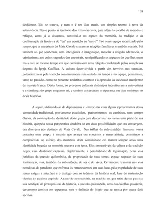 108



desiderato. Não se tratava, e nem o é nos dias atuais, um simples retorno à terra da
subsistência. Nesse ponto, o território dos remanescentes, para além da questão de moradia e
refúgio, como já o dissemos, constitui-se no espaço da memória, da tradição e da
conformação da fronteira do “eu” em oposição ao “outro”. Foi nesse espaço sacralizado pelo
tempo, que os ancestrais do Mata Cavalo criaram as relações familiares e também sociais. Foi
também ali que souberam, com inteligência e imaginação, mesclar a religião adventícia, o
cristianismo, aos cultos sagrados dos ancestrais, ressignificando os aspectos do que lhes eram
mais caro ao mesmo tempo em que conformavam uma religião emoldurada pelos complexos
dogmas da Igreja Católica. A cultura desenvolvida a partir dos terreiros nas senzalas,
potencializadas pela tradição constantemente reinventada no tempo e no espaço, permitiram,
tanto no passado, como no presente, resistir ao controle e à opressão da sociedade envolvente
de maioria branca. Desta forma, os processos culturais dinâmicos incentivaram a auto-estima
e a confiança do grupo enquanto tal, e também alicerçaram a esperança em dias melhores no
devir histórico.


       A seguir, utilizando-se de depoimentos e entrevistas com alguns representantes dessa
comunidade tradicional, previamente escolhidos, percorreremos os caminhos, nem sempre
óbvios, da construção da identidade deste grupo para descortinar ao menos uma parte de sua
história, que pela nossa perspectiva desdobra-se em duas possibilidades que ora convergem,
ora divergem nos destinos do Mata Cavalo. Nas trilhas da subjetividade humana, nossa
pesquisa toma corpo, à medida que avança em conceitos e materialidade, permitindo a
compreensão do esforço dos membros desta comunidade em manter sempre ativa uma
identidade baseada na memória escrava e na terra. Elos inseparáveis da cultura e da tradição
negra, essa identidade expressa, objetivamente, a possibilidade da legitimação, pelas vias
jurídicas da questão quilombola, da propriedade de suas terras, espaço sagrado de suas
lembranças, mas, também da subsistência, do ser e do viver. Certamente, transitar nas vias
nebulosas do paradoxo que enfrenta os remanescentes em suas lutas pela propriedade de suas
terras exigirá a interface e o diálogo com os teóricos da história oral, base de sustentação
técnica do próximo capítulo. Apesar de contraditória, na medida em que retira destas pessoas
sua condição de protagonistas da história, a questão quilombola, uma das escolhas possíveis,
certamente consiste em esperança para o deslinde do litígio que se arrasta por quase dois
séculos.
 