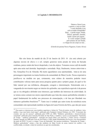 109



                                    4. Capítulo 3: DESIDERATO



                                                                                       Ontem a Serra Leoa,
                                                                                    a guerra, a caça ao leão,
                                                                                       o sono dormido à toa
                                                                                  sob as tendas d'amplidão!
                                                                              Hoje... o porão negro, fundo,
                                                                                 infecto, apertado, imundo,
                                                                                  tendo a peste por jaguar...
                                                                                   E o sono sempre cortado
                                                                                pelo arranco de um finado,
                                                                           e o baque de um corpo ao mar...

                                                         (Estrofe do poema Navio Negreiro, Castro Alves)




        São oito horas da manhã do dia 25 de Janeiro de 2011. O céu está coberto por
algumas nuvens de chuva e o sol, sempre generoso nesta porção de terras da baixada
cuiabana, parece ainda não haver despertado, é um dia atípico. Tomamos nosso café da manhã
após uma noite mal dormida. Inquietação e ansiedade. Hoje, finalmente, iremos entrevistar a
Sra. Gonçalina Eva de Almeida. Há muito aguardamos essa oportunidade, trata-se de uma
personagem importante na trama histórica da comunidade do Mata Cavalo. Nossa expectativa
justifica-se na medida em que, certamente, seus relatos de memória poderão trazer
contribuições valiosas tanto para nossa pesquisa quanto para o próprio grupo, do qual se fez
líder natural por sua militância, abnegação, coragem e determinação. Sintonizada com a
vanguarda do movimento negro no interior do quilombo, sua experiência equivale à da pessoa
que se viu obrigada a defender seus interesses, que também são interesses da coletividade. Já
se tornou senso comum nos meios especializados que trata das causas quilombolas entender o
papel fundamental da mulher nos processos de emancipação, e de luta por liberdade nos
inúmeros quilombos brasileiros192. Tanto isso é verdade que outro ícone da resistência nesta
comunidade está representado também na figura de Laura Ferreira da Silva, que não por acaso

192
    Para quem se interessa por essa temática sugerimos a leitura de “Terra de pretos, terra de mulheres: terra,
mulher e raça num bairro rural negro”, publicado pela Fundação Cultural Palmares em 1995; “Conceição das
crioulas: um caso de sucesso”, publicado pela UFPE em 2004; “Mulheres quilombolas e desenvolvimento
sustentado” publicado pela Comissão Pró-Índio de São Paulo; e também o acesso ao documentário “Sentinelas
do Tempo – mulheres quilombolas” realizado por Sergio Brito, Léo Sant’ana, J. Paulo Traven e Emanuel
Santana, lançado em 2006 pela Terra do Sol Filmes e Vídeo Saúde Distribuidora da Fiocruz. Esse documentário
faz parte do DVD “A terra e o tempo: Vozes do Quilombo” dos mesmos produtores. “Sentinelas do Tempo –
Muheres quilombolas” retrata a luta das mulheres do Mata Cavalo na arena instável do conflito e da
conflitividade, revelando o ideal de resistência no qual são emolduradas.
 