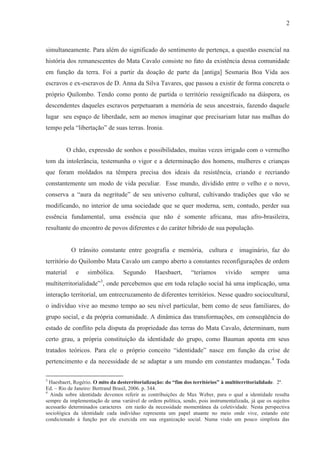 2



simultaneamente. Para além do significado do sentimento de pertença, a questão essencial na
história dos remanescentes do Mata Cavalo consiste no fato da existência dessa comunidade
em função da terra. Foi a partir da doação de parte da [antiga] Sesmaria Boa Vida aos
escravos e ex-escravos de D. Anna da Silva Tavares, que passou a existir de forma concreta o
próprio Quilombo. Tendo como ponto de partida o território ressignificado na diáspora, os
descendentes daqueles escravos perpetuaram a memória de seus ancestrais, fazendo daquele
lugar seu espaço de liberdade, sem ao menos imaginar que precisariam lutar nas malhas do
tempo pela “libertação” de suas terras. Ironia.


         O chão, expressão de sonhos e possibilidades, muitas vezes irrigado com o vermelho
tom da intolerância, testemunha o vigor e a determinação dos homens, mulheres e crianças
que foram moldados na têmpera precisa dos ideais da resistência, criando e recriando
constantemente um modo de vida peculiar. Esse mundo, dividido entre o velho e o novo,
conserva a “aura da negritude” de seu universo cultural, cultivando tradições que vão se
modificando, no interior de uma sociedade que se quer moderna, sem, contudo, perder sua
essência fundamental, uma essência que não é somente africana, mas afro-brasileira,
resultante do encontro de povos diferentes e do caráter híbrido de sua população.


           O trânsito constante entre geografia e memória, cultura e imaginário, faz do
território do Quilombo Mata Cavalo um campo aberto a constantes reconfigurações de ordem
material     e    simbólica.      Segundo       Haesbaert,      “teríamos      vivido     sempre      uma
multiterritorialidade”3, onde percebemos que em toda relação social há uma implicação, uma
interação territorial, um entrecruzamento de diferentes territórios. Nesse quadro sociocultural,
o indivíduo vive ao mesmo tempo ao seu nível particular, bem como de seus familiares, do
grupo social, e da própria comunidade. A dinâmica das transformações, em conseqüência do
estado de conflito pela disputa da propriedade das terras do Mata Cavalo, determinam, num
certo grau, a própria constituição da identidade do grupo, como Bauman aponta em seus
tratados teóricos. Para ele o próprio conceito “identidade” nasce em função da crise de
pertencimento e da necessidade de se adaptar a um mundo em constantes mudanças. 4 Toda

3
  Haesbaert, Rogério. O mito da desterritorialização: do “fim dos territórios” à multiterritorialidade. 2ª.
Ed. – Rio de Janeiro: Bertrand Brasil, 2006. p. 344.
4
  Ainda sobre identidade devemos referir as contribuições de Max Weber, para o qual a identidade resulta
sempre da implementação de uma variável de ordem política, sendo, pois instrumentalizada, já que os sujeitos
acessarão determinados caracteres em razão da necessidade momentânea da coletividade. Nesta perspectiva
sociológica da identidade cada indivíduo representa um papel atuante no meio onde vive, estando este
condicionado à função por ele exercida em sua organização social. Numa visão um pouco simplista das
 