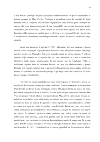 110



é neta de Rosa Domingas de Jesus cujo coração indomável fez de sua pessoa um exemplo às
futuras gerações do Mata Cavalo. Professora e agricultora, como faz questão de frisar,
também como a Gonçalina uma militante engajada nas lutas políticas para afirmação dos
negros, não só no circunscrito espaço de sua comunidade, mas em sua forma mais ampla,
cosmopolita, por assim dizer. Como veremos no decorrer deste capítulo suas idéias muito
bem discernidas traduzem o ideal de quem se vê frente às severas condições de vida, de lutas
e de esperanças, uma herança maturada pela memória coletiva em período histórico de longa
duração.


       Assim que deixamos a rodovia MT 060, adentramos por uma pequena e sinuosa
estrada vicinal cercada por vegetação típica do cerrado rumo à Fazenda Ourinhos, um antigo
garimpo aberto pela Mineradora Tetron na segunda metade do século passado. A sede da
fazenda, hoje habitada por Gonçalina Eva de Jesus, Geremias de Abreu e respectivos
familiares, ainda guarda reminiscências de um passado não tão longínquo. Todas as
instalações originais ainda se encontram intactas. As casas dos administradores, o grande
barracão com inúmeros quartos para os garimpeiros bem como um imenso galpão aberto que
outrora era destinado aos afazeres do garimpo e que hoje é utilizado como local de festas
promovidas por essas famílias.


       Tal como em outras localidades que antes eram ocupadas por fazendeiros e hoje são
residências dos remanescentes do quilombo, a sede desta fazenda (re)ocupada pelos negros do
Mata Cavalo nos levam à uma constatação simples. De alguma forma, ao menos na forma
precária de ocupação da terra, o território deixado pelos antigos escravos da Sesmaria Boa
Vida aos poucos volta às mãos de seus descendentes. Mas, entre a (re)ocupação precária e a
definitiva titulação das terras ainda existe um abismo, um fosso à ser transposto. Na arena
instável das lutas no interior do quilombo outros ingredientes desestabilizadores também
reclamam seu lugar no estado de conflito e conflitividade. Destaca-se entre estes, um de
ordem institucional que merece atenção mais detalhada: A criação das numerosas associações
no interior do quilombo provocou cisões perigosas que podem mudar os rumos da
coletividade como um todo. Além dessa questão, outra de ordem prática pode trazer sérias
complicações para os anseios de todos que lutam pela propriedade de suas terras. De acordo
com o INCRA o prazo final para o processo de titulação de terras no Mata Cavalo expira-se
em Novembro de 2011. Considerando-se a enorme quantidade de documentos em trâmite
 