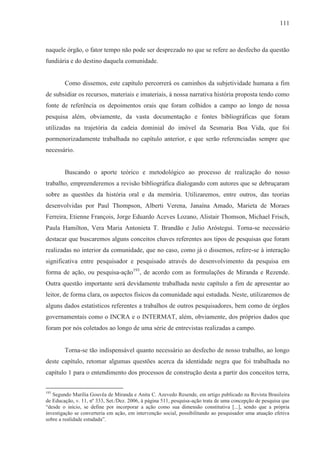 111



naquele órgão, o fator tempo não pode ser desprezado no que se refere ao desfecho da questão
fundiária e do destino daquela comunidade.


        Como dissemos, este capítulo percorrerá os caminhos da subjetividade humana a fim
de subsidiar os recursos, materiais e imateriais, à nossa narrativa história proposta tendo como
fonte de referência os depoimentos orais que foram colhidos a campo ao longo de nossa
pesquisa além, obviamente, da vasta documentação e fontes bibliográficas que foram
utilizadas na trajetória da cadeia dominial do imóvel da Sesmaria Boa Vida, que foi
pormenorizadamente trabalhada no capítulo anterior, e que serão referenciadas sempre que
necessário.


        Buscando o aporte teórico e metodológico ao processo de realização do nosso
trabalho, empreenderemos a revisão bibliográfica dialogando com autores que se debruçaram
sobre as questões da história oral e da memória. Utilizaremos, entre outros, das teorias
desenvolvidas por Paul Thompson, Alberti Verena, Janaína Amado, Marieta de Moraes
Ferreira, Etienne François, Jorge Eduardo Aceves Lozano, Alistair Thomson, Michael Frisch,
Paula Hamilton, Vera Maria Antonieta T. Brandão e Julio Aróstegui. Torna-se necessário
destacar que buscaremos alguns conceitos chaves referentes aos tipos de pesquisas que foram
realizadas no interior da comunidade, que no caso, como já o dissemos, refere-se à interação
significativa entre pesquisador e pesquisado através do desenvolvimento da pesquisa em
forma de ação, ou pesquisa-ação193, de acordo com as formulações de Miranda e Rezende.
Outra questão importante será devidamente trabalhada neste capítulo a fim de apresentar ao
leitor, de forma clara, os aspectos físicos da comunidade aqui estudada. Neste, utilizaremos de
alguns dados estatísticos referentes a trabalhos de outros pesquisadores, bem como de órgãos
governamentais como o INCRA e o INTERMAT, além, obviamente, dos próprios dados que
foram por nós coletados ao longo de uma série de entrevistas realizadas a campo.


        Torna-se tão indispensável quanto necessário ao desfecho de nosso trabalho, ao longo
deste capítulo, retomar algumas questões acerca da identidade negra que foi trabalhada no
capítulo 1 para o entendimento dos processos de construção desta a partir dos conceitos terra,

193
   Segundo Marília Gouvêa de Miranda e Anita C. Azevedo Resende, em artigo publicado na Revista Brasileira
de Educação, v. 11, nº 333, Set./Dez. 2006, à página 511, pesquisa-ação trata de uma concepção de pesquisa que
“desde o início, se define por incorporar a ação como sua dimensão constitutiva [...], sendo que a própria
investigação se converteria em ação, em intervenção social, possibilitando ao pesquisador uma atuação efetiva
sobre a realidade estudada”.
 