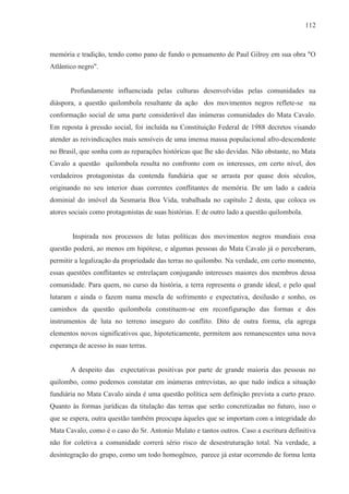112



memória e tradição, tendo como pano de fundo o pensamento de Paul Gilroy em sua obra "O
Atlântico negro".


       Profundamente influenciada pelas culturas desenvolvidas pelas comunidades na
diáspora, a questão quilombola resultante da ação dos movimentos negros reflete-se na
conformação social de uma parte considerável das inúmeras comunidades do Mata Cavalo.
Em reposta à pressão social, foi incluída na Constituição Federal de 1988 decretos visando
atender as reivindicações mais sensíveis de uma imensa massa populacional afro-descendente
no Brasil, que sonha com as reparações históricas que lhe são devidas. Não obstante, no Mata
Cavalo a questão quilombola resulta no confronto com os interesses, em certo nível, dos
verdadeiros protagonistas da contenda fundiária que se arrasta por quase dois séculos,
originando no seu interior duas correntes conflitantes de memória. De um lado a cadeia
dominial do imóvel da Sesmaria Boa Vida, trabalhada no capítulo 2 desta, que coloca os
atores sociais como protagonistas de suas histórias. E de outro lado a questão quilombola.


        Inspirada nos processos de lutas políticas dos movimentos negros mundiais essa
questão poderá, ao menos em hipótese, e algumas pessoas do Mata Cavalo já o perceberam,
permitir a legalização da propriedade das terras no quilombo. Na verdade, em certo momento,
essas questões conflitantes se entrelaçam conjugando interesses maiores dos membros dessa
comunidade. Para quem, no curso da história, a terra representa o grande ideal, e pelo qual
lutaram e ainda o fazem numa mescla de sofrimento e expectativa, desilusão e sonho, os
caminhos da questão quilombola constituem-se em reconfiguração das formas e dos
instrumentos de luta no terreno inseguro do conflito. Dito de outra forma, ela agrega
elementos novos significativos que, hipoteticamente, permitem aos remanescentes uma nova
esperança de acesso às suas terras.


       A despeito das expectativas positivas por parte de grande maioria das pessoas no
quilombo, como podemos constatar em inúmeras entrevistas, ao que tudo indica a situação
fundiária no Mata Cavalo ainda é uma questão política sem definição prevista a curto prazo.
Quanto às formas jurídicas da titulação das terras que serão concretizadas no futuro, isso o
que se espera, outra questão também preocupa àqueles que se importam com a integridade do
Mata Cavalo, como é o caso do Sr. Antonio Mulato e tantos outros. Caso a escritura definitiva
não for coletiva a comunidade correrá sério risco de desestruturação total. Na verdade, a
desintegração do grupo, como um todo homogêneo, parece já estar ocorrendo de forma lenta
 