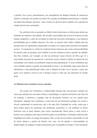 113



e gradual. Isso ocorre, primeiramente, em conseqüência da diáspora forçada de numerosas
famílias verificadas em meados do século XX, questão já trabalhada anteriormente, e também
em função das disputas intestinas como veremos no decorrer deste capítulo com a questão da
criação das diversas associações.


         No confronto entre as gerações no Mata Cavalo observamos os limites para ambas nas
fronteiras do moderno e da tradição. De um lado a necessidade dos jovens de situarem-se num
mundo competitivo e cheio de novidades ao ritmo das inovações tecnológicas e nas inúmeras
possibilidades que as cidades oferecem. De outro, as pessoas mais velhas voltadas para um
passado cheio de significados, perpassadas no tempo e no espaço pelos elementos da tradição
escrava. É exatamente no vértice do confronto desses interesses que existe certa possibilidade
de simetria entre as gerações, pois também os jovens atentam-se para a questão da tradição.
Isso fica evidente, por exemplo, na fala da professora Laura Ferreira da Silva que vê a
necessidade crescente do aumento de consciência social, cultural e política no interior de sua
comunidade com relação aos problemas impostos pela globalização. É nesta confluência que
nosso trabalho aponta a questão da propriedade da terra, e da identidade negra, para além da
subsistência e auto-identificação étnica, pois a despeito de tudo viver é preciso, e para essa
gente viver significa conviver com a herança escrava e tudo que ela representa no mundo
atual.



4.1 História oral e memória, breves conceitos.


         De acordo com Thompson, a subjetividade humana não está presente somente nos
textos que utilizam em sua matriz teórica e metodológica os aportes da história oral. Para ele
tal condição é intrínseca a qualquer tipo de documento histórico em seu sentido mais
abrangente. Segundo suas conclusões, o mero fato de um documento qualquer ser escrito e
oficial, contrariando os positivistas, não o faz mais fiel à realidade do vivido, sendo que a
única forma prática de solucionar tais problemas conceituais é a de submeter às fontes
históricas com as quais lidamos uma crítica sistematizada. Desta forma o autor nivela a
história oral a qualquer outro tipo de história quanto aos problemas e limitações impostas pela
fragilidade das fontes no campo da pesquisa. Não se trata de um esforço concentrado no afã
de tornar objetiva a prática da história oral, mas, sim de apontar a universalidade da
subjetividade em qualquer vestígio documental que se proponha investigar. Crítico perspicaz
 