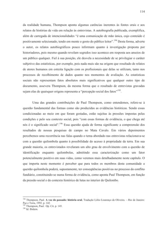 114



da realidade humana, Thompson aponta algumas carências inerentes às fontes orais e aos
relatos de histórias de vida em relação às entrevistas. A autobiografia publicada, exemplifica,
além de carregada de intencionalidades “é uma comunicação de mão única, cujo conteúdo é
positivamente selecionado, tendo em mente o gosto do público leitor”.194 Desta forma, adverte
o autor, os relatos autobiográficos pouco informam quanto à investigação proposta por
historiadores, pois mesmo quando revelam segredos isso acontece em resposta aos anseios de
um público qualquer. Fiel à sua posição, ele desvela a necessidade de se privilegiar o caráter
subjetivo das estatísticas, por exemplo, pois nada mais são na origem que resultado de relatos
de atores humanos em estreita ligação com os profissionais que delas se utilizam, tanto nos
processos de recolhimento de dados quanto nos momentos de avaliação. As estatísticas
sociais não representam fatos absolutos mais significativos que qualquer outro tipo de
documento, assevera Thompson, da mesma forma que o resultado de entrevistas gravadas
sejam elas de quaisquer origens representa a “percepção social dos fatos”195.


        Uma das grandes contribuições de Paul Thompson, como entendemos, refere-se à
questão fundamental das formas como são produzidas as evidências históricas. Sendo essas
condicionadas ao meio em que foram gestadas, estão sujeitas às pressões impostas pelas
condições e pelo seu contexto social, pois “com essas formas de evidência, o que chega até
nós é o significado social”.196 Essa questão ajuda de forma significante a compreensão dos
resultados de nossas pesquisas de campo no Mata Cavalo. Em vários depoimentos
percebemos uma recorrência nas falas quando o tema abordado nas entrevistas relacionava-se
com a questão quilombola quanto à possibilidade do acesso à propriedade da terra. Em sua
grande maioria, os entrevistados revelaram um alto grau de envolvimento com a questão de
identificação enquanto quilombolas, admitindo essa caracterização como um fator
potencialmente positivo em suas vidas, como veremos mais detalhadamente neste capítulo. O
que importa neste momento é perceber que para todos os membros desta comunidade a
questão quilombola poderá, supostamente, ter conseqüências positivas no processo do conflito
fundiário, constituindo-se numa forma de evidência, como aponta Paul Thompson, em função
da pressão social e do contexto histórico de lutas no interior do Quilombo.




194
    Thompson, Paul. A voz do passado: história oral. Tradução Lólio Lourenço de Oliveira. – Rio de Janeiro:
Paz e Terra, 1992. p. 142.
195
    Thompson, Paul. Op. Cit. p. 145.
196
    Id. Ibidem.
 