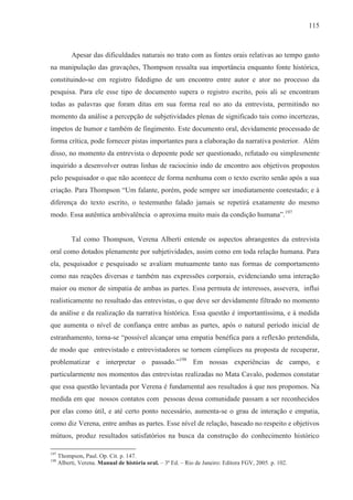 115



           Apesar das dificuldades naturais no trato com as fontes orais relativas ao tempo gasto
na manipulação das gravações, Thompson ressalta sua importância enquanto fonte histórica,
constituindo-se em registro fidedigno de um encontro entre autor e ator no processo da
pesquisa. Para ele esse tipo de documento supera o registro escrito, pois ali se encontram
todas as palavras que foram ditas em sua forma real no ato da entrevista, permitindo no
momento da análise a percepção de subjetividades plenas de significado tais como incertezas,
ímpetos de humor e também de fingimento. Este documento oral, devidamente processado de
forma crítica, pode fornecer pistas importantes para a elaboração da narrativa posterior. Além
disso, no momento da entrevista o depoente pode ser questionado, refutado ou simplesmente
inquirido a desenvolver outras linhas de raciocínio indo de encontro aos objetivos propostos
pelo pesquisador o que não acontece de forma nenhuma com o texto escrito senão após a sua
criação. Para Thompson “Um falante, porém, pode sempre ser imediatamente contestado; e à
diferença do texto escrito, o testemunho falado jamais se repetirá exatamente do mesmo
modo. Essa autêntica ambivalência o aproxima muito mais da condição humana”.197


           Tal como Thompson, Verena Alberti entende os aspectos abrangentes da entrevista
oral como dotados plenamente por subjetividades, assim como em toda relação humana. Para
ela, pesquisador e pesquisado se avaliam mutuamente tanto nas formas de comportamento
como nas reações diversas e também nas expressões corporais, evidenciando uma interação
maior ou menor de simpatia de ambas as partes. Essa permuta de interesses, assevera, influi
realisticamente no resultado das entrevistas, o que deve ser devidamente filtrado no momento
da análise e da realização da narrativa histórica. Essa questão é importantíssima, e à medida
que aumenta o nível de confiança entre ambas as partes, após o natural período inicial de
estranhamento, torna-se “possível alcançar uma empatia benéfica para a reflexão pretendida,
de modo que entrevistado e entrevistadores se tornem cúmplices na proposta de recuperar,
problematizar e interpretar o passado.”198 Em nossas experiências de campo, e
particularmente nos momentos das entrevistas realizadas no Mata Cavalo, podemos constatar
que essa questão levantada por Verena é fundamental aos resultados à que nos propomos. Na
medida em que nossos contatos com pessoas dessa comunidade passam a ser reconhecidos
por elas como útil, e até certo ponto necessário, aumenta-se o grau de interação e empatia,
como diz Verena, entre ambas as partes. Esse nível de relação, baseado no respeito e objetivos
mútuos, produz resultados satisfatórios na busca da construção do conhecimento histórico

197
      Thompson, Paul. Op. Cit. p. 147.
198
      Alberti, Verena. Manual de história oral. – 3ª Ed. – Rio de Janeiro: Editora FGV, 2005. p. 102.
 