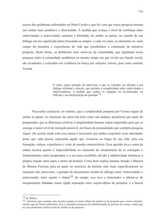 116



acerca dos problemas enfrentados no Mata Cavalo o que faz com que nossa pesquisa assuma
um caráter mais produtivo e direcionado. À medida que avança o nível de confiança entre
entrevistados e entrevistador aumenta a liberdade, de ambas as partes, no sentido de um
diálogo em seu significado pleno buscando-se sempre, e cada vez mais, os elementos no vasto
campo da memória e experiências de vida que possibilitem a construção da narrativa
proposta. Desta forma, os problemas mais sensíveis da comunidade, que legitimam nossa
pesquisa junto à comunidade acadêmica ao mesmo tempo em que revela sua função social,
são levantados e colocados em evidência na busca por soluções viáveis, pois como entende
Verena:




                           O ideal, numa situação de entrevista, é que se caminhe em direção a um
                           diálogo informal e sincero, que permita a cumplicidade entre entrevistado e
                           entrevistadores, à medida que ambos se engajam na reconstrução, na
                           reflexão e na interpretação do passado.199




        Necessário esclarecer, no entanto, que a cumplicidade proposta por Verena requer de
ambas as partes, no momento da entrevista bem como nas análises posteriores por parte do
pesquisador, que as diferenças relativas à singularidade humana sejam respeitadas para que se
consiga o maior nível de interação possível, em busca da racionalidade que a própria pesquisa
requer. De acordo ainda com essa autora é necessário que ambos respeitem essas alteridades
posto que cada pessoa representa aquilo que vivenciou ao longo de sua vida, pela sua
formação, cultura, experiência e visão de mundo características. Essa questão leva a outra de
ordem técnica quanto à impossibilidade no momento da interpretação de se conseguir o
distanciamento entre pesquisador e o seu tema escolhido, devido à subjetividade intrínseca à
própria relação entre autor e atores da história. Como bem explica Janaína Amado e Marieta
de Moraes Ferreira, para as quais no exercício da história oral, mais especificamente no
momento das entrevistas, a geração de documentos resulta do diálogo entre “entrevistador e
entrevistado, entre sujeito e objeto200 de estudo; isso leva o historiador a afastar-se de
interpretações fundadas numa rígida separação entre sujeito/objeto de pesquisa, e a buscar



199
   Id. Ibidem.
200
   . Fazemos aqui somente uma ressalva quanto ao termo objeto de estudo ou de pesquisa que a nosso entender,
mesmo que de forma subliminar, leva a caminhos perigosos de transformação de pessoas em coisas, sendo que
no caso preferimos utilizar tema de estudo ou de pesquisa.
 