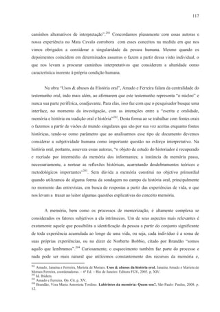 117



caminhos alternativos de interpretação”.201 Concordamos plenamente com essas autoras e
nossa experiência no Mata Cavalo corrobora com esses conceitos na medida em que nos
vimos obrigados a considerar a singularidade da pessoa humana. Mesmo quando os
depoimentos coincidem em determinados assuntos o fazem a partir dessa visão individual, o
que nos levam a procurar caminhos interpretativos que considerem a alteridade como
característica inerente à própria condição humana.


        Na obra “Usos & abusos da História oral”, Amado e Ferreira falam da centralidade do
testemunho oral, indo mais além, ao afirmarem que este testemunho representa “o núcleo” e
nunca sua parte periférica, coadjuvante. Para elas, isso faz com que o pesquisador busque uma
interface, no momento da investigação, com as interações entre a “escrita e oralidade,
memória e história ou tradição oral e história”202. Desta forma ao se trabalhar com fontes orais
o fazemos a partir de visões de mundo singulares que são por sua vez aceitas enquanto fontes
históricas, tendo-se como parâmetro que ao analisarmos esse tipo de documento devemos
considerar a subjetividade humana como importante questão no esforço interpretativo. Na
história oral, portanto, assevera essas autoras, “o objeto de estudo do historiador é recuperado
e recriado por intermédio da memória dos informantes; a instância da memória passa,
necessariamente, a nortear as reflexões históricas, acarretando desdobramentos teóricos e
metodológicos importantes”203. Sem dúvida a memória constitui no objetivo primordial
quando utilizamos de alguma forma da sondagem no campo da história oral, principalmente
no momento das entrevistas, em busca de respostas a partir das experiências de vida, o que
nos levam a trazer ao leitor algumas questões explicativas do conceito memória.


        A memória, bem como os processos de memorização, é altamente complexa se
considerados os fatores subjetivos a ela intrínsecos. Um de seus aspectos mais relevantes é
exatamente aquele que possibilita a identificação da pessoa a partir do conjunto significante
de toda experiência acumulada ao longo de uma vida, ou seja, cada indivíduo é a soma de
suas próprias experiências, ou no dizer de Norberto Bobbio, citado por Brandão “somos
aquilo que lembramos”.204 Curiosamente, o esquecimento também faz parte do processo e
nada pode ser mais natural que utilizemos constantemente dos recursos da memória e,

201
    Amado, Janaína e Ferreira, Marieta de Moraes. Usos & abusos da história oral. Janaína Amado e Marieta de
Moraes Ferreira, coordenadoras. – 6ª Ed. – Rio de Janeiro: Editora FGV, 2005. p. XIV.
202
    Id. Ibidem.
203
    Amado e Ferreira. Op. Cit. p. XV.
204
    Brandão, Vera Maria Antonieta Tordino. Labirintos da memória: Quem sou?. São Paulo: Paulus, 2008. p.
12.
 