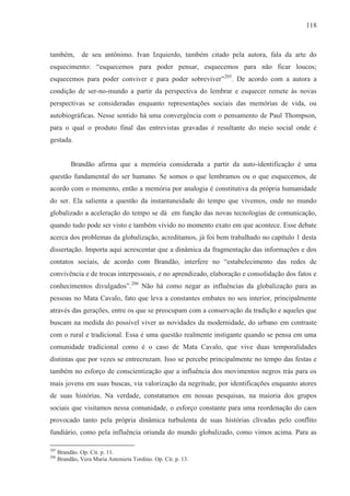 118



também,         de seu antônimo. Ivan Izquierdo, também citado pela autora, fala da arte do
esquecimento: “esquecemos para poder pensar, esquecemos para não ficar loucos;
esquecemos para poder conviver e para poder sobreviver”205. De acordo com a autora a
condição de ser-no-mundo a partir da perspectiva do lembrar e esquecer remete às novas
perspectivas se consideradas enquanto representações sociais das memórias de vida, ou
autobiográficas. Nesse sentido há uma convergência com o pensamento de Paul Thompson,
para o qual o produto final das entrevistas gravadas é resultante do meio social onde é
gestada.


           Brandão afirma que a memória considerada a partir da auto-identificação é uma
questão fundamental do ser humano. Se somos o que lembramos ou o que esquecemos, de
acordo com o momento, então a memória por analogia é constitutiva da própria humanidade
do ser. Ela salienta a questão da instantaneidade do tempo que vivemos, onde no mundo
globalizado a aceleração do tempo se dá em função das novas tecnologias de comunicação,
quando tudo pode ser visto e também vivido no momento exato em que acontece. Esse debate
acerca dos problemas da globalização, acreditamos, já foi bem trabalhado no capítulo 1 desta
dissertação. Importa aqui acrescentar que a dinâmica da fragmentação das informações e dos
contatos sociais, de acordo com Brandão, interfere no “estabelecimento das redes de
convivência e de trocas interpessoais, e no aprendizado, elaboração e consolidação dos fatos e
conhecimentos divulgados”.206 Não há como negar as influências da globalização para as
pessoas no Mata Cavalo, fato que leva a constantes embates no seu interior, principalmente
através das gerações, entre os que se preocupam com a conservação da tradição e aqueles que
buscam na medida do possível viver as novidades da modernidade, do urbano em contraste
com o rural e tradicional. Essa é uma questão realmente instigante quando se pensa em uma
comunidade tradicional como é o caso de Mata Cavalo, que vive duas temporalidades
distintas que por vezes se entrecruzam. Isso se percebe principalmente no tempo das festas e
também no esforço de conscientização que a influência dos movimentos negros trás para os
mais jovens em suas buscas, via valorização da negritude, por identificações enquanto atores
de suas histórias. Na verdade, constatamos em nossas pesquisas, na maioria dos grupos
sociais que visitamos nessa comunidade, o esforço constante para uma reordenação do caos
provocado tanto pela própria dinâmica turbulenta de suas histórias clivadas pelo conflito
fundiário, como pela influência oriunda do mundo globalizado, como vimos acima. Para as

205
      Brandão. Op. Cit. p. 11.
206
      Brandão, Vera Maria Antonieta Tordino. Op. Cit. p. 13.
 