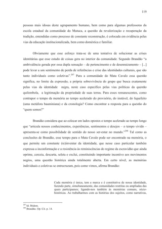 119



pessoas mais idosas deste agrupamento humano, bem como para algumas professoras da
escola estadual da comunidade do Mutuca, a questão da revalorização e recuperação da
tradição, entendidas como processo de constante reconstrução, é colocada em evidência pelas
vias da educação institucionalizada, bem como doméstica e familiar.


           Obviamente que esse esforço trata-se de uma tentativa de solucionar as crises
identitárias que esse estado de coisas gera no interior da comunidade. Segundo Brandão “a
ambivalência gerada por essa dupla sensação – de pertencimento e de desenraizamento – [...]
pode levar a um sentimento de perda de referências e crise das identidades culturais, que são
tanto individuais como coletivas”.207 Para a comunidade do Mata Cavalo essa questão
significa, no limite da expressão, a própria sobrevivência do grupo que busca exatamente
pelas vias da identidade              negra, neste caso específico pelas vias políticas da questão
quilombola, a legitimação da propriedade de suas terras. Para esses remanescentes, como
contrapor o tempo da memória ao tempo acelerado do provisório, do instável, do liquefeito
(uma metáfora bauminiana) e da cronologia? Como encontrar a resposta para a questão do
“quem somos?”


           Brandão considera que ao colocar em lados opostos o tempo acelerado ao tempo longo
que “articula nossos conhecimentos, experiências, sentimentos e desejos – o tempo vivido –
apresenta-se como possibilidade de sentido do nosso ser-estar no mundo.”208 Tal como as
conclusões de Brandão, esse tempo para o Mata Cavalo pode ser encontrado na memória, o
que permite um constante (re)inventar da identidade, que nesse caso particular também
expressa a inconformação e a resistência às reminiscências do regime da escravidão que ainda
oprime, cerceia, descarta, seleta e exclui, constituindo importante incentivo aos movimentos
negros, uma questão histórica ainda totalmente aberta. Em certo nível, as memórias
individuais e coletivas se entrecruzam, pois como vimos, afirma Brandão:




                                 Cada memória é única, tem a marca e é constitutiva de nossa identidade,
                                 fazendo parte, simultaneamente, das comunidades restritas ou ampliadas das
                                 quais participamos; ligando-nos também às memórias comuns, sócio-
                                 históricas. Ao trabalharmos com as histórias dos sujeitos, como narrativas,


207
      Id. Ibidem.
208
      Brandão. Op. Cit. p. 14.
 