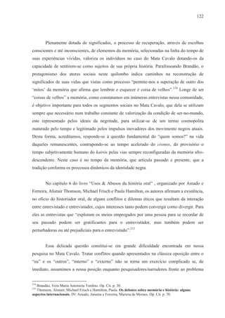 122




        Plenamente dotada de significados, o processo de recuperação, através de escolhas
conscientes e até inconscientes, de elementos da memória, selecionadas na linha do tempo de
suas experiências vividas, valoriza os indivíduos no caso do Mata Cavalo dotando-os da
capacidade de sentirem-se como sujeitos de sua própria história. Parafraseando Brandão, o
protagonismo dos atores sociais neste quilombo indica caminhos na reconstrução de
significados de suas vidas que vistas como processo “permite-nos a superação de outro dos
‘mitos’ da memória que afirma que lembrar e esquecer é coisa de velhos”.214 Longe de ser
“coisas de velhos” a memória, como constatamos em inúmeras entrevistas nessa comunidade,
é objetivo importante para todos os segmentos sociais no Mata Cavalo, que dela se utilizam
sempre que necessário num trabalho constante de valorização da condição de ser-no-mundo,
este representado pelos ideais da negritude, para utilizar-se de um termo cosmopolita
maturado pelo tempo e legitimado pelos impulsos inovadores dos movimento negros atuais.
Desta forma, acreditamos, responde-se à questão fundamental do “quem somos?” na vida
daqueles remanescentes, contrapondo-se ao tempo acelerado do cronos, do provisório o
tempo subjetivamente humano do kairós pelas vias sempre reconfiguradas da memória afro-
descendente. Neste caso é no tempo da memória, que articula passado e presente, que a
tradição conforma os processos dinâmicos da identidade negra.


        No capítulo 6 do livro “Usos & Abusos da história oral” , organizado por Amado e
Ferreira, Alistair Thomson, Michael Frisch e Paula Hamilton, os autores afirmam a existência,
no oficio do historiador oral, de alguns conflitos e dilemas éticos que resultam da interação
entre entrevistado e entrevistador, cujos interesses tanto podem convergir como divergir. Para
eles as entrevistas que “exploram os meios empregados por uma pessoa para se recordar de
seu passado podem ser gratificantes para o entrevistador, mas também podem ser
perturbadoras ou até prejudiciais para o entrevistado”.215


        Essa delicada questão constitui-se em grande dificuldade encontrada em nossa
pesquisa no Mata Cavalo. Tratar conflitos quando apresentados na clássica oposição entre o
“eu” e os “outros”, “interno” e “externo” não se torna um exercício complicado se, de
imediato, assumimos a nossa posição enquanto pesquisadores/narradores frente ao problema


214
   Brandão, Vera Maria Antonieta Tordino. Op. Cit. p. 30.
215
   Thomson, Alistair; Michael Frisch e Hamilton, Paula. Os debates sobre memória e história: alguns
aspectos internacionais. IN: Amado, Janaína e Ferreira, Marieta de Moraes. Op. Cit. p. 70.
 
