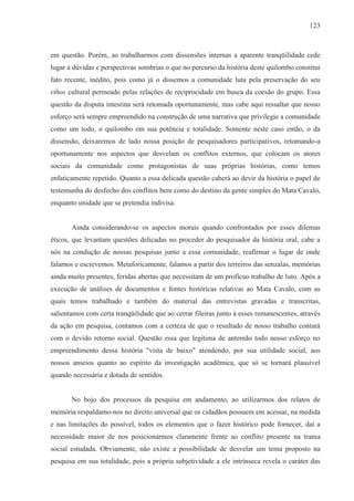 123



em questão. Porém, ao trabalharmos com dissensões internas a aparente tranqüilidade cede
lugar a dúvidas e perspectivas sombrias o que no percurso da história deste quilombo constitui
fato recente, inédito, pois como já o dissemos a comunidade luta pela preservação do seu
ethos cultural permeado pelas relações de reciprocidade em busca da coesão do grupo. Essa
questão da disputa intestina será retomada oportunamente, mas cabe aqui ressaltar que nosso
esforço será sempre empreendido na construção de uma narrativa que privilegie a comunidade
como um todo, o quilombo em sua potência e totalidade. Somente neste caso então, o da
dissensão, deixaremos de lado nossa posição de pesquisadores participativos, retomando-a
oportunamente nos aspectos que desvelam os conflitos externos, que colocam os atores
sociais da comunidade como protagonistas de suas próprias histórias, como temos
enfaticamente repetido. Quanto a essa delicada questão caberá ao devir da história o papel de
testemunha do desfecho dos conflitos bem como do destino da gente simples do Mata Cavalo,
enquanto unidade que se pretendia indivisa.


       Ainda considerando-se os aspectos morais quando confrontados por esses dilemas
éticos, que levantam questões delicadas no proceder do pesquisador da história oral, cabe a
nós na condução de nossas pesquisas junto a essa comunidade, reafirmar o lugar de onde
falamos e escrevemos. Metaforicamente, falamos a partir dos terreiros das senzalas, memórias
ainda muito presentes, feridas abertas que necessitam de um profícuo trabalho de luto. Após a
execução de análises de documentos e fontes históricas relativas ao Mata Cavalo, com as
quais temos trabalhado e também do material das entrevistas gravadas e transcritas,
salientamos com certa tranqüilidade que ao cerrar fileiras junto à esses remanescentes, através
da ação em pesquisa, contamos com a certeza de que o resultado de nosso trabalho contará
com o devido retorno social. Questão essa que legitima de antemão todo nosso esforço no
empreendimento dessa história "vista de baixo" atendendo, por sua utilidade social, aos
nossos anseios quanto ao espírito da investigação acadêmica, que só se tornará plausível
quando necessária e dotada de sentidos.


       No bojo dos processos da pesquisa em andamento, ao utilizarmos dos relatos de
memória respaldamo-nos no direito universal que os cidadãos possuem em acessar, na medida
e nas limitações do possível, todos os elementos que o fazer histórico pode fornecer, daí a
necessidade maior de nos posicionarmos claramente frente ao conflito presente na trama
social estudada. Obviamente, não existe a possibilidade de desvelar um tema proposto na
pesquisa em sua totalidade, pois a própria subjetividade a ele intrínseca revela o caráter das
 