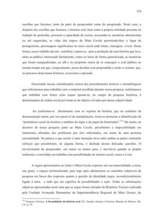 124



escolhas que fazemos, tanto da parte do pesquisador como do pesquisado. Neste caso, a
despeito das escolhas que fazemos, a história oral, bem como a própria oralidade presente na
tradição do quilombo, possuem a capacidade de recriar, acessando-se memórias adormecidas
ou até esquecidas, as vidas dos negros do Mata Cavalo permitindo-lhes o lugar de
protagonistas, personagens significantes no meio social onde lutam, interagem, vivem. Desta
forma, nosso trabalho deverá contribuir, espera-se, para a produção de uma história que leve,
tanto ao público interessado diretamente, como ao leitor de forma generalizada, as memórias
que foram marginalizadas, no afã e no propósito maior de se conseguir o aval público ao
mesmo tempo em que, corajosamente, possa desafiar com propriedade e razão o sistema que,
no percurso desta trama histórica, exerceram a opressão.


        Encerrando nossas considerações acerca dos procedimentos teóricos e metodológicos
que utilizaremos para trabalhar com o material recolhido durante nossa pesquisa, reafirmamos
que trabalhar com fontes orais requer ajustar-se, no campo da pesquisa histórica, à
determinantes de ordem social por tratar-se de objetos clivados por densa subjetividade.


         Ao confrontar-se       diretamente com os sujeitos da história, que ao contrário da
documentação inerte, por isso passível de manipulações, torna-se premente a identificação da
“pertinência social da história e também do lugar e do papel do historiador”. 216 Há muito, no
decorrer de nossa pesquisa junto ao Mata Cavalo, percebemos a impossibilidade em
mantermos afastados dos problemas por eles enfrentados, em nome de uma pretensa
racionalidade. Na prática o que ocorre é uma interação ativa entre ambas as partes centrando
esforços que possibilitem, de alguma forma, o deslinde dessas delicadas questões. O
envolvimento do pesquisador, em maior ou menor grau, é inevitável quando se propõe
realmente a consolidar um trabalho com possibilidades de retorno social, como o é este.


        A seguir apresentamos ao leitor o Mata Cavalo expresso em sua materialidade, a terra,
sua gente, o espaço territorializado, para logo após adentrarmos os caminhos subjetivos da
pesquisa em busca das respostas quanto a questão da identidade negra, incondicionalmente
ligada à terra, e tudo que ela significa de possibilidades e ação. Todas as informações
objetivas apresentadas neste item que se segue foram retiradas do Relatório Técnico realizado
pela Unidade Avançada Diamantino da Superintendência Regional de Mato Grosso, do

216
   François, Etienne. A fecundidade da história oral. IN: Amado, Janaína e Ferreira, Marieta de Moraes. Op.
Cit. p. 10.
 