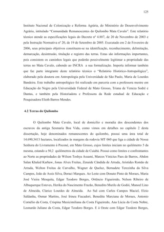 125



Instituto Nacional de Colonização e Reforma Agrária, do Ministério do Desenvolvimento
Agrário, intitulado “Comunidade Remanescentes do Quilombo Mata Cavalo”. Este relatório
técnico atende as especificações legais do Decreto nº 4.887, de 20 de Novembro de 2003 e
pela Instrução Normativa nº 20, de 19 de Setembro de 2005. Executado em 2 de Fevereiro de
2006, seus principais objetivos constituem-se na identificação, reconhecimento, delimitação,
demarcação, desintrusão, titulação e registro das terras. Estas são informações importantes,
pois consistem os caminhos legais que poderão possivelmente legitimar a propriedade das
terras no Mata Cavalo, cabendo ao INCRA a sua formalização. Importa informar também
que faz parte integrante deste relatório técnico o “Relatório Histórico-Antropológico”,
elaborado pela doutora em Antropologia pela Universidade de São Paulo, Maria de Lourdes
Bandeira. Este trabalho antropológico foi realizado em parceria com a professora mestre em
Educação do Negro pela Universidade Federal de Mato Grosso, Triana de Veneza Sodré e
Dantas, e também pela Historiadora e Professora da Rede estadual de Educação e
Pesquisadora Elieth Barros Mendes.


4.2 Terras do Quilombo


       O Quilombo Mata Cavalo, local de domicilio e moradia dos descendentes dos
escravos da antiga Sesmaria Boa Vida, como vimos em detalhes no capítulo 2 desta
dissertação, hoje denominados remanescentes do quilombo, possui uma área total de
14.690,3413 hectares, localizados às margens da rodovia MT 060 que liga a cidade de Nossa
Senhora do Livramento à Poconé, em Mato Grosso, cujos limites iniciam no quilômetro 5 da
mesma, estando a 50,2 quilômetros da cidade de Cuiabá. Possui como limites e confrontantes
ao Norte as propriedades de Wilson Toshya Assami, Marcos Vinícius Paes de Barros, Abdon
Salan Khaled Karhaw, Jonas Alves Freitas, Zenaide Cândida de Arruda, Aristides Romão de
Arruda, Welton Freitas de Carvalho, Wagner de Queluz, Bernadete Terezinha da Silva
Campos, João de Assis Silva, Doraci Marques. Ao Leste com Donato Pinto de Moraes, Maria
José Vieira Mesquita, Edgar Teodoro Borges, Ortêncio Figueiredo, Nelson Ribeiro de
Albuquerque Esteves, Herika do Nascimento Frazão, Benedito Murilo de Godói, Manoel Lino
de Almeida, Clarice Lourdes de Almeida.       Ao Sul com Carlos Campos Maciel, Elzio
Saldanha, Osmar Martins, José Irineu Fiacadori, Benedita Marciana de Moraes, Antonio
Cornélio da Costa, Crispina Maxicimiliana da Costa Figueiredo, Ana Lúcia da Costa Nobre,
Leonardo Juliano da Costa, Edgar Teodoro Borges. E à Oeste com Edgar Teodoro Borges,
 