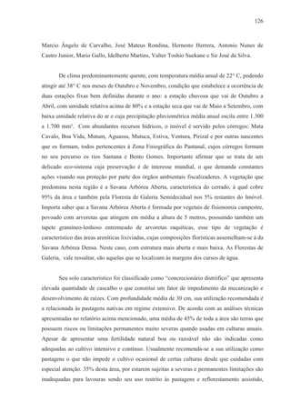 126



Marcio Ângelo de Carvalho, José Mateus Rondina, Hernesto Herrera, Antonio Nunes de
Castro Junior, Mario Gallo, Idelberto Martins, Valter Toshio Suekane e Sir José da Silva.


       De clima predominantemente quente, com temperatura média anual de 22° C, podendo
atingir até 38° C nos meses de Outubro e Novembro, condição que estabelece a ocorrência de
duas estações fixas bem definidas durante o ano: a estação chuvosa que vai de Outubro a
Abril, com umidade relativa acima de 80% e a estação seca que vai de Maio a Setembro, com
baixa umidade relativa do ar e cuja precipitação pluviométrica média anual oscila entre 1.300
a 1.700 mm³. Com abundantes recursos hídricos, o imóvel é servido pelos córregos: Mata
Cavalo, Boa Vida, Mutum, Aguassu, Mutuca, Estiva, Ventura, Pirizal e por outras nascentes
que os formam, todos pertencentes à Zona Fisiográfica do Pantanal, cujos córregos formam
no seu percurso os rios Santana e Bento Gomes. Importante afirmar que se trata de um
delicado eco-sistema cuja preservação é de interesse mundial, o que demanda constantes
ações visando sua proteção por parte dos órgãos ambientais fiscalizadores. A vegetação que
predomina nesta região é a Savana Arbórea Aberta, característica do cerrado, à qual cobre
95% da área e também pela Floresta de Galeria Semidecidual nos 5% restantes do Imóvel.
Importa saber que a Savana Arbórea Aberta é formada por vegetais de fisionomia campestre,
povoado com arvoretas que atingem em média a altura de 5 metros, possuindo também um
tapete gramíneo-lenhoso entremeado de arvoretas raquíticas, esse tipo de vegetação é
característico das áreas areníticas lixiviadas, cujas composições florísticas assemelham-se à da
Savana Arbórea Densa. Neste caso, com estrutura mais aberta e mais baixa. As Florestas de
Galeria, vale ressaltar, são aquelas que se localizam às margens dos cursos de água.


       Seu solo característico foi classificado como “concrecionário distrófico” que apresenta
elevada quantidade de cascalho o que constitui um fator de impedimento da mecanização e
desenvolvimento de raízes. Com profundidade média de 30 cm, sua utilização recomendada é
a relacionada às pastagens nativas em regime extensivo. De acordo com as análises técnicas
apresentadas no relatório acima mencionado, uma média de 45% de toda a área são terras que
possuem riscos ou limitações permanentes muito severas quando usadas em culturas anuais.
Apesar de apresentar uma fertilidade natural boa ou razoável não são indicadas como
adequadas ao cultivo intensivo e contínuo. Usualmente recomenda-se a sua utilização como
pastagens o que não impede o cultivo ocasional de certas culturas desde que cuidadas com
especial atenção. 35% desta área, por estarem sujeitas a severas e permanentes limitações são
inadequadas para lavouras sendo seu uso restrito às pastagens e reflorestamento assistido,
 
