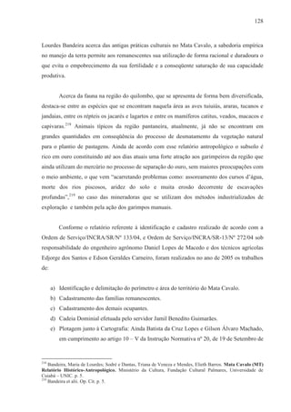 128



Lourdes Bandeira acerca das antigas práticas culturais no Mata Cavalo, a sabedoria empírica
no manejo da terra permite aos remanescentes sua utilização de forma racional e duradoura o
que evita o empobrecimento da sua fertilidade e a conseqüente saturação de sua capacidade
produtiva.


         Acerca da fauna na região do quilombo, que se apresenta de forma bem diversificada,
destaca-se entre as espécies que se encontram naquela área as aves tuiuiús, araras, tucanos e
jandaias, entre os répteis os jacarés e lagartos e entre os mamíferos catitus, veados, macacos e
capivaras.218 Animais típicos da região pantaneira, atualmente, já não se encontram em
grandes quantidades em conseqüência do processo de desmatamento da vegetação natural
para o plantio de pastagens. Ainda de acordo com esse relatório antropológico o subsolo é
rico em ouro constituindo até aos dias atuais uma forte atração aos garimpeiros da região que
ainda utilizam do mercúrio no processo de separação do ouro, sem maiores preocupações com
o meio ambiente, o que vem “acarretando problemas como: assoreamento dos cursos d’água,
morte dos rios piscosos, aridez do solo e muita erosão decorrente de escavações
profundas”,219 no caso das mineradoras que se utilizam dos métodos industrializados de
exploração e também pela ação dos garimpos manuais.


         Conforme o relatório referente à identificação e cadastro realizado de acordo com a
Ordem de Serviço/INCRA/SR/Nº 133/04, e Ordem de Serviço/INCRA/SR-13/Nº 272/04 sob
responsabilidade do engenheiro agrônomo Daniel Lopes de Macedo e dos técnicos agrícolas
Edjorge dos Santos e Edson Geraldes Carneiro, foram realizados no ano de 2005 os trabalhos
de:


      a) Identificação e delimitação do perímetro e área do território do Mata Cavalo.
      b) Cadastramento das famílias remanescentes.
      c) Cadastramento dos demais ocupantes.
      d) Cadeia Dominial efetuada pelo servidor Jamil Benedito Guimarães.
      e) Plotagem junto à Cartografia: Ainda Batista da Cruz Lopes e Gilson Álvaro Machado,
         em cumprimento ao artigo 10 – V da Instrução Normativa nº 20, de 19 de Setembro de


218
    Bandeira, Maria de Lourdes; Sodré e Dantas, Triana de Veneza e Mendes, Elieth Barros. Mata Cavalo (MT)
Relatório Histórico-Antropológico. Ministério da Cultura, Fundação Cultural Palmares, Universidade de
Cuiabá – UNIC. p. 5.
219
    Bandeira et alii. Op. Cit. p. 5.
 