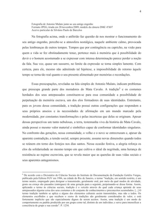 4


        Fotografia de Antonio Mulato junto ao seu antigo engenho
        Formato JPEG, tirada em 28/novembro/2009, modelo da câmera DMC-FX07
        Acervo particular de Silvânio Paulo de Barcelos

        Na fotografia acima, onde o anfitrião faz questão de nos mostrar o funcionamento do
seu antigo engenho, percebe-se a atmosfera nostálgica, naquele ambiente calmo, provocada
pelas lembranças de outros tempos. Tempos que por contingência ou capricho, na visão para
quem a vida se fez obstinadamente tenaz, pertence mais à memória que à possibilidade do
devir e o homem acostumado a se expressar com intensa determinação parece perder a noção
da fala. Sua voz, quase um sussurro, no limite da expressão se torna simples lamento. Com
certeza, para ele, mesmo não admitindo tal hipótese, a impossibilidade do retorno àquele
tempo se torna tão real quanto o seu presente alimentado por memórias e recordações.

        Essas preocupações, reveladas na fala simples de Antonio Mulato, indicam problemas
que preocupa grande parte dos moradores do Mata Cavalo. A tradição6 e os costumes
herdados dos seus antepassados constituem-se para essa comunidade a possibilidade de
perpetuação da memória escrava, um dos elos formadores de suas identidades. Entretanto,
para os jovens dessa comunidade, a tradição possui outras configurações que respondem a
seus próprios anseios e às necessidades de afirmação em um mundo marcado pela
modernidade, por constantes transformações e pelas incertezas que delas se originam. Apesar
dessas perspectivas um tanto nebulosas, a terra, testemunha viva da história do Mata Cavalo,
ainda possui o mesmo valor material e simbólico capaz de conformar identidades singulares.
No confronto das gerações, nessa comunidade, o velho e o novo se entrecruzam e, apesar da
aparente contradição, a tensão social, sempre presente, assume novas dimensões quando todos
se reúnem em torno dos festejos nos dias santos. Nessa ocasião festiva, a alegria reforça os
elos da solidariedade ao mesmo tempo em que cultiva o ideal da negritude, uma herança de
resistência ao regime escravista, que se revela maior que as querelas de suas vidas sociais e
seus aparentes antagonismos.



6
  De acordo com o Dicionário de Ciências Sociais do Instituto de Documentação da Fundação Getúlio Vargas,
publicado pela Editora FGV em 1986, na cidade do Rio de Janeiro, o termo “tradição, em sentido restrito, é um
termo neutro, empregado para designar a transmissão, geralmente oral, por meio da qual modos de atividade,
gosto ou crença são passados (entregues) de uma geração para a seguinte, perpetuando-se dessa forma. Assim,
aplicando o termo às ciências sociais, tradição é o veículo através do qual cada criança aprende de seus
antepassados alguma coisa dos seus costumes e do conjunto de conhecimentos e preconceitos acumulados. [...] O
termo tradição também se aplica a alguns dos elementos culturais assim transmitidos, mas não a todos. Os
elementos escolhidos e que recebem o status de tradições são geralmente considerados de valor, e está
fortemente implícito que são especialmente dignos de serem aceitos. Assim, uma tradição é um modo de
comportamento ou padrão produzido por um grupo como tal, distinto de um indivíduo; e serve para intensificar a
consciência de grupo e sua coesão”. P. 1254.
 