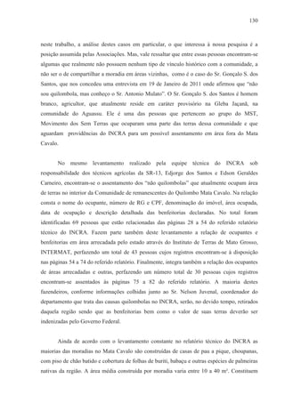 130



neste trabalho, a análise destes casos em particular, o que interessa à nossa pesquisa é a
posição assumida pelas Associações. Mas, vale ressaltar que entre essas pessoas encontram-se
algumas que realmente não possuem nenhum tipo de vínculo histórico com a comunidade, a
não ser o de compartilhar a moradia em áreas vizinhas, como é o caso do Sr. Gonçalo S. dos
Santos, que nos concedeu uma entrevista em 19 de Janeiro de 2011 onde afirmou que “não
sou quilombola, mas conheço o Sr. Antonio Mulato”. O Sr. Gonçalo S. dos Santos é homem
branco, agricultor, que atualmente reside em caráter provisório na Gleba Jaçanã, na
comunidade do Aguassu. Ele é uma das pessoas que pertencem ao grupo do MST,
Movimento dos Sem Terras que ocuparam uma parte das terras dessa comunidade e que
aguardam providências do INCRA para um possível assentamento em área fora do Mata
Cavalo.


       No mesmo       levantamento    realizado pela    equipe técnica do       INCRA sob
responsabilidade dos técnicos agrícolas da SR-13, Edjorge dos Santos e Edson Geraldes
Carneiro, encontram-se o assentamento dos “não quilombolas” que atualmente ocupam área
de terras no interior da Comunidade de remanescentes do Quilombo Mata Cavalo. Na relação
consta o nome do ocupante, número de RG e CPF, denominação do imóvel, área ocupada,
data de ocupação e descrição detalhada das benfeitorias declaradas. No total foram
identificadas 69 pessoas que estão relacionadas das páginas 28 a 54 do referido relatório
técnico do INCRA. Fazem parte também deste levantamento a relação de ocupantes e
benfeitorias em área arrecadada pelo estado através do Instituto de Terras de Mato Grosso,
INTERMAT, perfazendo um total de 43 pessoas cujos registros encontram-se à disposição
nas páginas 54 a 74 do referido relatório. Finalmente, integra também a relação dos ocupantes
de áreas arrecadadas e outras, perfazendo um número total de 30 pessoas cujos registros
encontram-se assentados às páginas 75 a 82 do referido relatório. A maioria destes
fazendeiros, conforme informações colhidas junto ao Sr. Nelson Juvenal, coordenador do
departamento que trata das causas quilombolas no INCRA, serão, no devido tempo, retirados
daquela região sendo que as benfeitorias bem como o valor de suas terras deverão ser
indenizadas pelo Governo Federal.


       Ainda de acordo com o levantamento constante no relatório técnico do INCRA as
maiorias das moradias no Mata Cavalo são construídas de casas de pau a pique, choupanas,
com piso de chão batido e cobertura de folhas de buriti, babaçu e outras espécies de palmeiras
nativas da região. A área média construída por moradia varia entre 10 a 40 m². Constituem
 