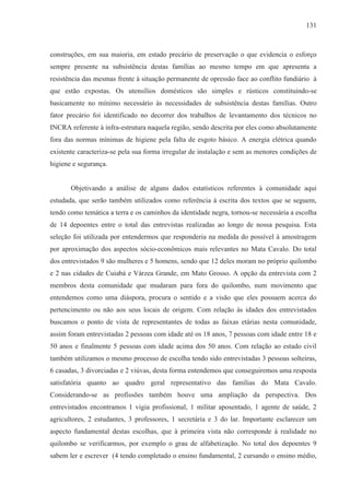 131



construções, em sua maioria, em estado precário de preservação o que evidencia o esforço
sempre presente na subsistência destas famílias ao mesmo tempo em que apresenta a
resistência das mesmas frente à situação permanente de opressão face ao conflito fundiário à
que estão expostas. Os utensílios domésticos são simples e rústicos constituindo-se
basicamente no mínimo necessário às necessidades de subsistência destas famílias. Outro
fator precário foi identificado no decorrer dos trabalhos de levantamento dos técnicos no
INCRA referente à infra-estrutura naquela região, sendo descrita por eles como absolutamente
fora das normas mínimas de higiene pela falta de esgoto básico. A energia elétrica quando
existente caracteriza-se pela sua forma irregular de instalação e sem as menores condições de
higiene e segurança.


       Objetivando a análise de alguns dados estatísticos referentes à comunidade aqui
estudada, que serão também utilizados como referência à escrita dos textos que se seguem,
tendo como temática a terra e os caminhos da identidade negra, tornou-se necessária a escolha
de 14 depoentes entre o total das entrevistas realizadas ao longo de nossa pesquisa. Esta
seleção foi utilizada por entendermos que responderia na medida do possível à amostragem
por aproximação dos aspectos sócio-econômicos mais relevantes no Mata Cavalo. Do total
dos entrevistados 9 são mulheres e 5 homens, sendo que 12 deles moram no próprio quilombo
e 2 nas cidades de Cuiabá e Várzea Grande, em Mato Grosso. A opção da entrevista com 2
membros desta comunidade que mudaram para fora do quilombo, num movimento que
entendemos como uma diáspora, procura o sentido e a visão que eles possuem acerca do
pertencimento ou não aos seus locais de origem. Com relação às idades dos entrevistados
buscamos o ponto de vista de representantes de todas as faixas etárias nesta comunidade,
assim foram entrevistadas 2 pessoas com idade até os 18 anos, 7 pessoas com idade entre 18 e
50 anos e finalmente 5 pessoas com idade acima dos 50 anos. Com relação ao estado civil
também utilizamos o mesmo processo de escolha tendo sido entrevistadas 3 pessoas solteiras,
6 casadas, 3 divorciadas e 2 viúvas, desta forma entendemos que conseguiremos uma resposta
satisfatória quanto ao quadro geral representativo das famílias do Mata Cavalo.
Considerando-se as profissões também houve uma ampliação da perspectiva. Dos
entrevistados encontramos 1 vigia profissional, 1 militar aposentado, 1 agente de saúde, 2
agricultores, 2 estudantes, 3 professores, 1 secretária e 3 do lar. Importante esclarecer um
aspecto fundamental destas escolhas, que à primeira vista não corresponde à realidade no
quilombo se verificarmos, por exemplo o grau de alfabetização. No total dos depoentes 9
sabem ler e escrever (4 tendo completado o ensino fundamental, 2 cursando o ensino médio,
 