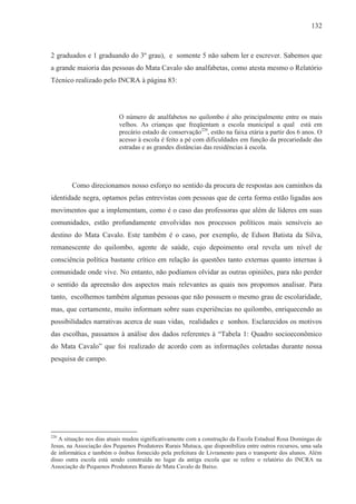 132



2 graduados e 1 graduando do 3º grau), e somente 5 não sabem ler e escrever. Sabemos que
a grande maioria das pessoas do Mata Cavalo são analfabetas, como atesta mesmo o Relatório
Técnico realizado pelo INCRA à página 83:




                           O número de analfabetos no quilombo é alto principalmente entre os mais
                           velhos. As crianças que freqüentam a escola municipal a qual está em
                           precário estado de conservação220, estão na faixa etária a partir dos 6 anos. O
                           acesso à escola é feito a pé com dificuldades em função da precariedade das
                           estradas e as grandes distâncias das residências à escola.




        Como direcionamos nosso esforço no sentido da procura de respostas aos caminhos da
identidade negra, optamos pelas entrevistas com pessoas que de certa forma estão ligadas aos
movimentos que a implementam, como é o caso das professoras que além de líderes em suas
comunidades, estão profundamente envolvidas nos processos políticos mais sensíveis ao
destino do Mata Cavalo. Este também é o caso, por exemplo, de Edson Batista da Silva,
remanescente do quilombo, agente de saúde, cujo depoimento oral revela um nível de
consciência política bastante crítico em relação às questões tanto externas quanto internas à
comunidade onde vive. No entanto, não podíamos olvidar as outras opiniões, para não perder
o sentido da apreensão dos aspectos mais relevantes as quais nos propomos analisar. Para
tanto, escolhemos também algumas pessoas que não possuem o mesmo grau de escolaridade,
mas, que certamente, muito informam sobre suas experiências no quilombo, enriquecendo as
possibilidades narrativas acerca de suas vidas, realidades e sonhos. Esclarecidos os motivos
das escolhas, passamos à análise dos dados referentes à “Tabela 1: Quadro socioeconômico
do Mata Cavalo” que foi realizado de acordo com as informações coletadas durante nossa
pesquisa de campo.




220
   A situação nos dias atuais mudou significativamente com a construção da Escola Estadual Rosa Domingas de
Jesus, na Associação dos Pequenos Produtores Rurais Mutuca, que disponibiliza entre outros recursos, uma sala
de informática e também o ônibus fornecido pela prefeitura de Livramento para o transporte dos alunos. Além
disso outra escola está sendo construída no lugar da antiga escola que se refere o relatório do INCRA na
Associação de Pequenos Produtores Rurais de Mata Cavalo de Baixo.
 