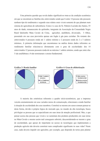 134



       Uma primeira questão que revela dados significativos trata-se da condição econômica
em que se encontram as famílias dos entrevistados sendo que 6 entre 14 pessoas não possuem
nenhum tipo de rendimento e segundo seus relatos orais vivem somente do que plantam num
sistema de agricultura de subsistência. Como é o caso do Sr. Palmiro Lucindo dos Santos, 55
anos de idade, remanescente do quilombo, integrante da Associação da Comunidade Negra
Rural Quilombo Mata Cavalo de Cima,             agricultor, analfabeto, divorciado,   3 filhos,
possuindo em sua casa provisória apenas um fogão à gás para cozinhar. Do restante dos
entrevistados 6 possuem renda até 1 salário mínimo e 2 possuem renda de 2 a 3 salários
mínimos. A primeira informação que encontramos na análise destes dados referentes ao
rendimento familiar relaciona-se diretamente com o grau de escolaridade: dos 14
entrevistados 12 pessoas possuem renda de no máximo 1 salário mínimo, sendo que entre elas
5 são analfabetas e 4 não terminaram o ensino fundamental.




Gráfico 3: Renda familiar                            Gráfico 4: Grau de alfabetização



                               Até 1 salário                                   Até ensino
                               m ínim o                                        fundam ental
                               2 a 3 Salários                                  Acim a ensino
                               m ínim os                                       fundam ental




       A maioria das estatísticas referentes a quadro sócio-econômicos, que a imprensa
veicula constantemente em seus variados meios de comunicação, relacionam a renda familiar
à situação de escolaridade dos seus membros. Constitui-se mesmo em senso-comum pensar-se
desta forma, devido à própria lógica do mercado que, no mundo da alta tecnologia, busca
privilegiar as pessoas que se especializam em suas áreas de atuação profissional. Mas, o que
pensar acerca das pessoas que vivem e se sustentam dos produtos produzidos em suas terras
no Mata Cavalo e mesmo assim mal conseguem subsistir, desconsiderando-se mesmo o grau
de escolaridade, que apesar de importante no acesso às tecnologias que implementam a
produção agrícola não deveria constituir num complicador significante às suas vidas? Neste
caso, nada deveria impedir um agricultor, por exemplo, que dispondo de terras para plantar
 