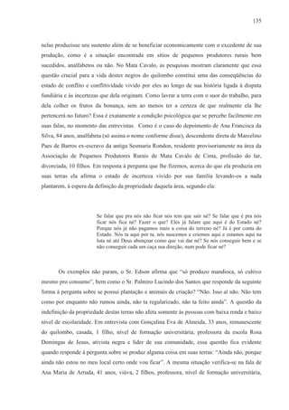 135



nelas produzisse seu sustento além de se beneficiar economicamente com o excedente de sua
produção, como é a situação encontrada em sítios de pequenos produtores rurais bem
sucedidos, analfabetos ou não. No Mata Cavalo, as pesquisas mostram claramente que essa
questão crucial para a vida destes negros do quilombo constitui uma das conseqüências do
estado de conflito e conflitividade vivido por eles ao longo de sua história ligada à disputa
fundiária e às incertezas que dela originam. Como lavrar a terra com o suor do trabalho, para
dela colher os frutos da bonança, sem ao menos ter a certeza de que realmente ela lhe
pertencerá no futuro? Essa é exatamente a condição psicológica que se percebe facilmente em
suas falas, no momento das entrevistas. Como é o caso do depoimento de Ana Francisca da
Silva, 84 anos, analfabeta (só assina o nome conforme disse), descendente direta de Marcelino
Paes de Barros ex-escravo da antiga Sesmaria Rondon, residente provisoriamente na área da
Associação de Pequenos Produtores Rurais de Mata Cavalo de Cima, profissão do lar,
divorciada, 10 filhos. Em resposta à pergunta que lhe fizemos, acerca do que ela produzia em
suas terras ela afirma o estado de incerteza vivido por sua família levando-os a nada
plantarem, à espera da definição da propriedade daquela área, segundo ela:




                       Se falar que pra nós não ficar nós tem que sair né? Se falar que é pra nós
                       ficar nós fica né? Fazer o que? Eles já falam que aqui é do Estado né?
                       Porque nós já não pagamos mais a coisa do terreno né? Já é por conta do
                       Estado. Nós ta aqui por ta, nós nascemos e criemos aqui e estamos aqui na
                       luta né até Deus abençoar como que vai dar né? Se nós conseguir bem e se
                       não conseguir cada um caça sua direção, num pode ficar né?



       Os exemplos não param, o Sr. Edson afirma que “só produzo mandioca, só cultivo
mesmo pro consumo”, bem como o Sr. Palmiro Lucindo dos Santos que responde da seguinte
forma à pergunta sobre se possui plantação e animais de criação? “Não. Isso aí não. Não tem
como por enquanto não rumou ainda, não ta regularizado, não ta feito ainda”. A questão da
indefinição da propriedade destas terras não afeta somente às pessoas com baixa renda e baixo
nível de escolaridade. Em entrevista com Gonçalina Eva de Almeida, 33 anos, remanescente
do quilombo, casada, 1 filho, nível de formação universitária, professora da escola Rosa
Domingas de Jesus, ativista negra e líder de sua comunidade, essa questão fica evidente
quando responde à pergunta sobre se produz alguma coisa em suas terras: “Ainda não, porque
ainda não estou no meu local certo onde vou ficar”. A mesma situação verifica-se na fala de
Ana Maria de Arruda, 41 anos, viúva, 2 filhos, professora, nível de formação universitária,
 