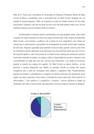 136



filha de D. Tereza que é presidente da Associação de Pequenos Produtores Rurais de Mata
Cavalo de Baixo, considerada como a associação-mãe no Mata Cavalo. Segundo ela, em
resposta à mesma pergunta, “Olha, no momento eu estou só criando animais né? Eu tenho
muito pasto. Enquanto você não for dono da terra você não pode plantar muita coisa, já tirei
mandioca, banana, mas no momento tenho só animais”.


       Condicionados à incerteza quanto à permanência em suas próprias terras, como atesta
a história da cadeia dominial do imóvel da antiga Sesmaria Boa Vida, origem do Quilombo
Mata Cavalo, esses homens e mulheres sob a tirania do ócio improdutivo são vítimas do
sistema que os aprisionaram e que produz em contrapartida um estado de privações materiais
de todo tipo. Enquanto aguardam pelo desfecho favorável desta questão sensível, para além
do sofrimento e da dor, depositam suas esperanças em uma coisa bem maior que eles. Ter fé é
tão essencial quanto a vida. Esta mesma fé, no Mata Cavalo, herança do catolicismo jesuítico
muito bem maturado no tempo e no espaço, reflete a religiosidade de seu povo. Sempre existe
a possibilidade de saída para fora dos vínculos dos sofrimentos e do estado de incertezas
quando se transita nos espaços do sagrado. No Mata Cavalo os santos católicos já não
possuem a mesma hegemonia que tinham no passado, devido ao avanço das igrejas
evangélicas que a cada dia conseguem mais adeptos e seguidores fieis. Paradoxalmente,
questão de escolhas e contingências, as religiões de matrizes africanas não alcançaram nessa
região sua maior expressão, como atesta o resultado de nossas entrevistas. Num total de 14
entrevistados, 7 são católicos, 6 evangélicos e somente 1 pessoa declarou-se adepta da
Umbanda, uma entre a vasta miríade que representa o mosaico religioso africano na diáspora.




                      Gráfico 5: RELIGIÕES




                                                      Católica
                                                      Evangélica
                                                      Matriz Africana
 