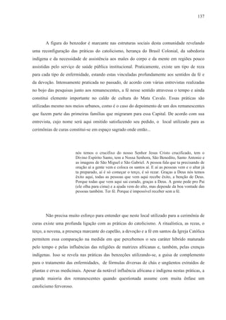 137




       A figura do benzedor é marcante nas estruturas sociais desta comunidade revelando
uma reconfiguração das práticas do catolicismo, herança do Brasil Colonial, da sabedoria
indígena e da necessidade de assistência aos males do corpo e da mente em regiões pouco
assistidas pelo serviço de saúde pública institucional. Praticamente, existe um tipo de reza
para cada tipo de enfermidade, estando estas vinculadas profundamente aos sentidos da fé e
da devoção. Intensamente praticada no passado, de acordo com várias entrevistas realizadas
no bojo das pesquisas junto aos remanescentes, a fé nesse sentido atravessa o tempo e ainda
constitui elemento importante no caldo de cultura do Mata Cavalo. Essas práticas são
utilizadas mesmo nos meios urbanos, como é o caso do depoimento de um dos remanescentes
que fazem parte das primeiras famílias que migraram para essa Capital. De acordo com sua
entrevista, cujo nome será aqui omitido satisfazendo seu pedido, o local utilizado para as
cerimônias de curas constitui-se em espaço sagrado onde então...




                         nós temos o crucifixo do nosso Senhor Jesus Cristo crucificado, tem o
                         Divino Espírito Santo, tem a Nossa Senhora, São Benedito, Santo Antonio e
                         as imagens de São Miguel e São Gabriel. A pessoa fala que ta precisando de
                         oração aí a gente vem e coloca os santos aí. E aí as pessoas vem e o altar já
                         ta preparado, aí é só começar o terço, é só rezar. Graças a Deus nós temos
                         êxito aqui, todas as pessoas que vem aqui recebe êxito, a benção de Deus.
                         Porque todas que vem aqui sai curado, graças a Deus. A gente pede pro Pai
                         (ele olha para cima) e a ajuda vem do alto, mas depende da boa vontade das
                         pessoas também. Ter fé. Porque é impossível receber sem a fé.




       Não precisa muito esforço para entender que neste local utilizado para a cerimônia de
curas existe uma profunda ligação com as práticas do catolicismo. A ritualística, as rezas, o
terço, a novena, a presença marcante do capelão, a devoção e a fé em santos da Igreja Católica
permitem essa comparação na medida em que percebemos o seu caráter híbrido maturado
pelo tempo e pelas influências das religiões de matrizes africanas e, também, pelas crenças
indígenas. Isso se revela nas práticas das benzeções utilizando-se, a guisa de complemento
para o tratamento das enfermidades, de fórmulas diversas de chás e ungüentos extraídos de
plantas e ervas medicinais. Apesar da notável influência africana e indígena nestas práticas, a
grande maioria dos remanescentes quando questionada assume com muita ênfase um
catolicismo fervoroso.
 