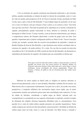 138



       A fé e os domínios do sagrado constituem uma dimensão tradicional, e, por extensão,
política, quando consideradas as relações de poder no interior da comunidade, como é o caso
da visão de mundo, pela perspectiva da fé, de Tereza Conceição Arruda, presidente do Mata
Cavalo, para a qual a festa de São Benedito “é uma tradição daqui do quilombo, era de meu
avô, aí meu avô faleceu, meu pai começou a fazer e parou, aí eu comecei a fazer. Tem trinta
anos que faço essa festa”. Para além da questão da fé, importante em si mesma, a dimensão do
sagrado, principalmente quando relacionado às festas, delimita as estruturas de poder e
hierarquias no Mata Cavalo. É nestas ocasiões, como já dissemos anteriormente, que alianças
e compromissos mútuos são firmados objetivando a coesão do grupo como um todo. Essa
questão é importante para a própria configuração política no Mata Cavalo. Tereza Conceição
Arruda, por exemplo, acumula além do exercício da presidência do quilombo, a função de
Rainha Perpétua da festa de São Benedito, o que demonstra uma estreita correlação entre as
estruturas do sagrado e do poder político. Fé e razão. Em sua fala na ocasião da entrevista
concedida no dia 12 de Setembro de 2008, ocasião da festa de São Benedito, ela demonstrou a
importância das dimensões do sagrado e da tradição para sua comunidade ao afirmar que:




                       Essa aqui é coisa de santo [ela mostra o altar], é nossa devoção, é coisa do
                       passado, dos nossos avós, dos nossos bisavós, Sr. Macário, Mulato, tia
                       Francisca, tudo esses faziam a festa, então tudo isso é nosso futuro, é nossa
                       lembrança, nossas recordações dos nossos antepassados. Porque nós
                       fazemos o barraco de palha [e não de alvenaria] para não acabar nossa
                       tradição.




       Diferente de outras regiões no Brasil onde as religiões de matrizes africanas se
desenvolveram plenamente, como os casos da Bahia, Maranhão e também, Rio de Janeiro, em
Mato Grosso elas se expressaram minimamente. Em parte isso se deve, de acordo com nossas
perspectivas, à incipiente influência dos movimentos negros nessa região, que só muito
recentemente ensaiam seus primeiros passos para uma consolidação mais expressiva. O caso
da cidade de Salvador, considerada a capital negra do Brasil, marcada pelo seu
cosmopolitismo se considerada em seus aspectos relacionados à negritude, constitui exemplo
de afirmação das religiões africanas largamente difundidas entre os soteropolitanos. Essa
questão leva à outra de ordem prática quando pensamos em questões hegemônicas. Numa
cidade composta por maioria de afro-descendentes natural perceber a facilidade da difusão da
cultura negra como um todo, como é o caso de Salvador. Em Mato Grosso a situação é
 